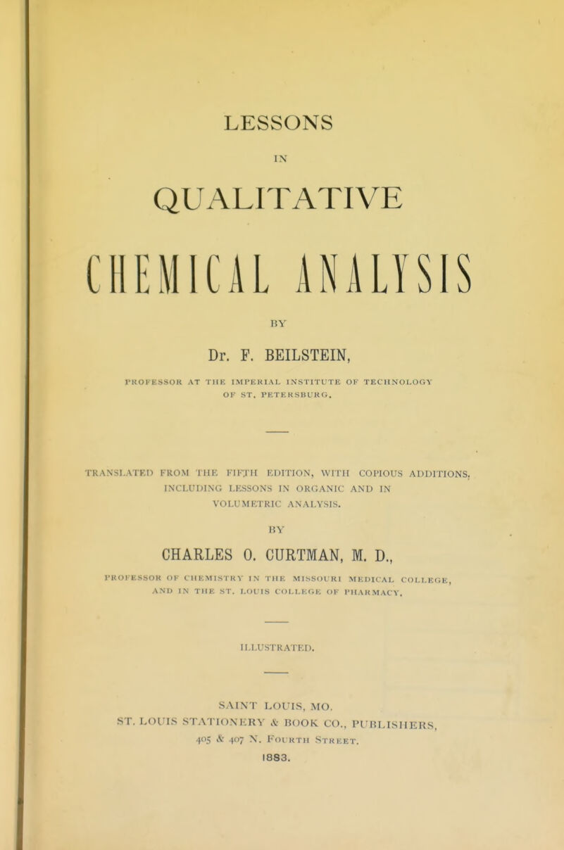 LESSONS IN QUALITATIVE CHEMICAL ANALYSIS BY Dr. F. BEILSTEIN, PROFMS08 AT THE IMPERIAL INSTITUTE OK TECHNOLOGY OF ST. PETERSBURG. Ol \ N SLATED FROM THE FIFTH EDITION, WITH COPIOUS ADDITIONS. INCLUDING LKSSONS IN ORGANIC AND IN VOLUMETRIC ANALYSIS. BY CHARLES 0. CURTMAN, M. D., PROFESSOB (>!• CHEMISTRY IN THE MISSOURI MEDICAL COLLEGE, and in THE ST. LOUIS COLLEGE OF PHARMACY, ILLUSTRATED. SAINT LOUIS, MO. ST. LOUIS STATIONERY A ROOK CO., PUBLISHERS, 405 & 407 n. Fourth street. 1833.