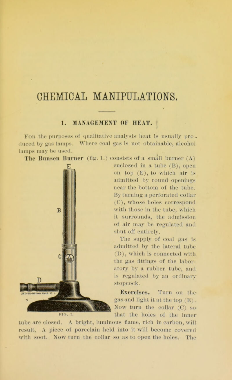 CHEMICAL MANIPULATIONS, I. MANAGEMENT OF HEAT. I Fob Che purposes oi qualitative analysis heat is usually pro- duced by gas lamps. Where coal gas is not obtainable, alcohol lamps may be used. The Bansen Börner (flg. L.) consists of a small burner (A) enclosed in a t nbe (15), open on top (E), to which air is admitted by round openings near the bottom of the tube. By turning a perforated collar (C), whose holes correspond with t hose in the tube, which it surrounds, the admission of air may be regulated and •-hut off entirely. The supply of coal gas is admitted by the lateral tube 1) I, which is connected with the gas Attings of the labor- atory by a rubber tube, and is regulated by an ordinary stopcock. Exercises. Turn on the gas and Müht it at the top (K). Now turn the collar (C) so that the holes of the inner tube are closed. A bright, luminous flame, rich in carbon, will result. A piece of porcelain held Into it will become covered with soot. Now turn the collar so as to open the holes. The