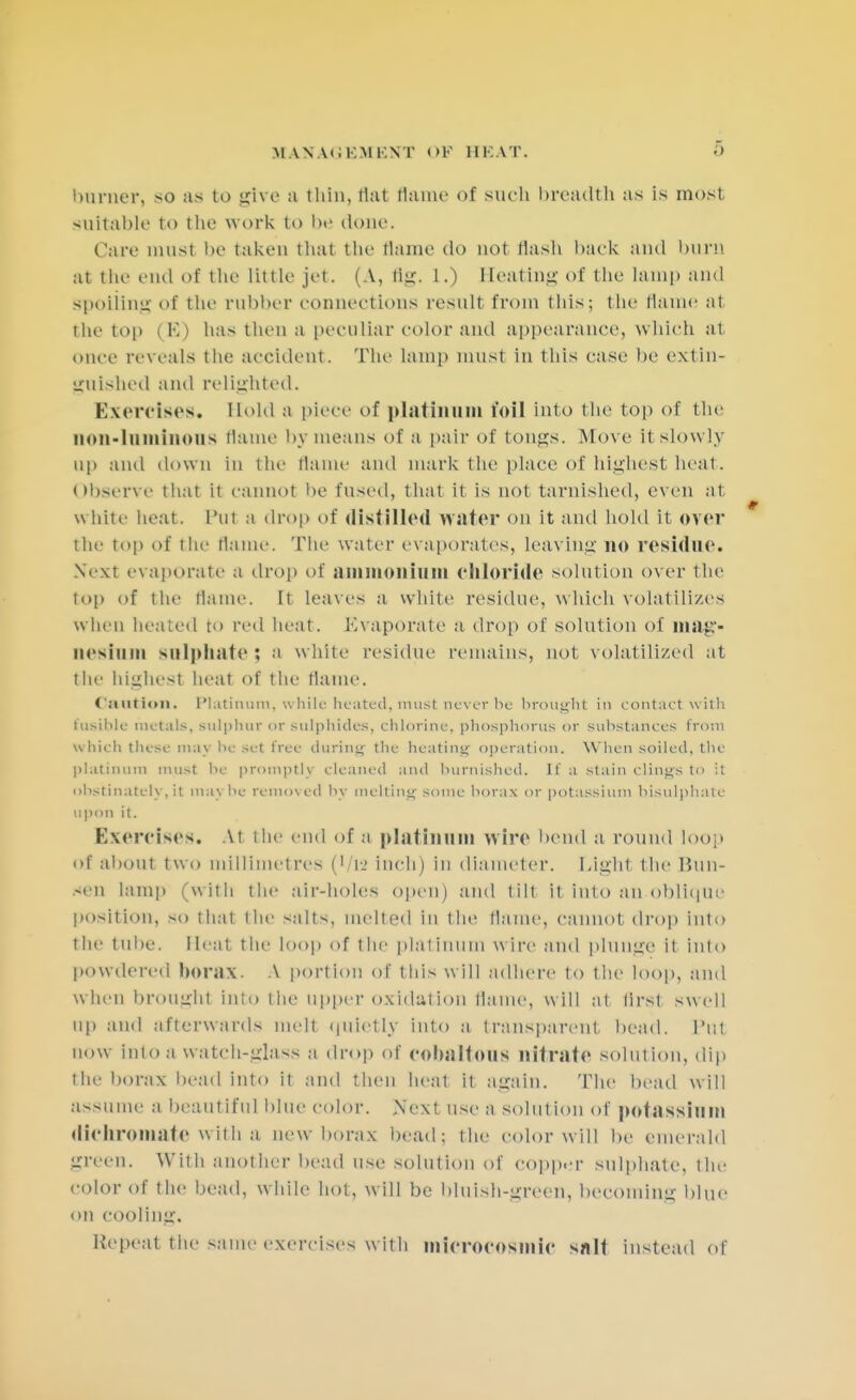 MANAGEMENT OF HEAT. burner, so as to give a thin, flat Dame of such breadth as is most suitable to the work to be done. Care must be taken that the flame do not Hash back and bum at the end of the little jet. (A, tig. 1.) Seating of the lamp and spoiling of the rubber connections result from this; the flame at the top (E) has then a peculiar color and appearance, which at once reveals the accident. The lamp must in this case be extin- guished and relighted. Exercises. Hold a piece of platinum toil into the top of the non-luminous flame by means of a pair of tongs. Move it slowly up and down in the flame and mark the place of highest heat. Observe that it cannot be fused, that it is not tarnished, even at white heat. Put a drop of distilled water on it and hold it over the top of the Maine. The water evaporates, leaving no residue. Next evaporate a drop of ammonium chloride solution over the top of the flame. It leaves a white residue, which volatilizes when heated to red heat. Evaporate a drop of solution of mag- nesium sulphate ; a white residue remains, not volatilized at the bighesl heat of the flame. <'.-1111 i<111. Platinum, while heated, must never be brought in contact with fusible metals, sulphur or sulphides, chlorine, phosphorus or substances from which these may he set free during the heating operation. When soiled, the platinum must he promptly cleaned and burnished. If a stain clings to it uhstinatelv.it may he removed hv melting some horax or potassium hisulphalc upon it. Exercises. At the end of a platinum wire bend a round loop of about two millimetres (Vl2 inch) in diameter. Light the Bim- sen lamp (with the air-holefl open) and tilt it into an oblique position, so that the salts, melted in the flame, cannot drop into the tube. Heat the loo)) of the platinum wire and plunge if into powdered borax. A portion of this will adhere to the loop, and when brought inlo the Upper oxidation flame, will at lirst swell up and afterwards melt quietly into a transparent, bead. Put now inlo a watch-glass a drop of cobaltous nitrate solution, dip the borax bead into it and then heat it again. The bead will assume a beautiful blue color. .Next use a solution of potassium dichromate with a new borax bead; the color will be emerald green. With another bead use solution of copper sulphate, the color of the bead, w hile hot, will be bluish-green, becoming blue on cooling. Repeat the same exercises with microcosm ir salt instead of