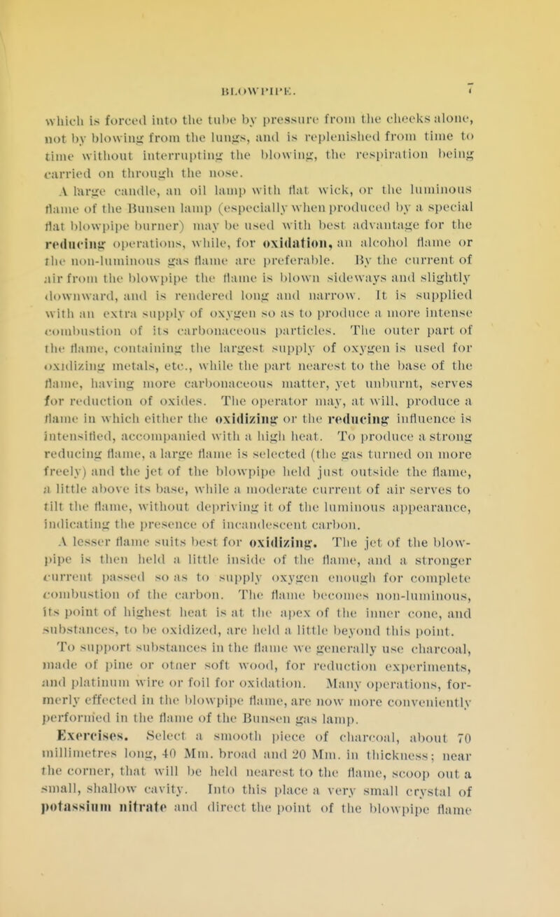 BLOWPIPE. t which is forced into the tube by pressure from the cheeks alone, not by HIf>wing from the longs, and is replenished from time to time without Interrupting the blowing, the respiration being carried on through the nose. A brge candle, an oil lamp with Mat wiek, or the luminous flame of the Himsen lamp (especially when produced by a special flat blowpipe burner) may be used with best advantage for the reducing operations, while, for oxidation, an alcohol flame or the non-luminous «ras flame are preferable. By the current of air from the blowpipe the flame is Mown sideways and slightly downward, and is rendered long and narrow. It is supplied with an extra supply of oxygen so as to produce a more intense combustion of its carbonaceous particles. The outer part of the flame, containing the largest supply of oxygen is used for oxidizing metals, etc., while the part nearest to the base of the flame, baring more carbonaceous matter, yet unbnrnt, serves for reduction of oxides. The operator may, at will, produce a flame in which either the oxidizing or the reducing Influence is Intensified, accompanied with a high heat. To produce a Strong reducing flame, a large flame is selected (the gas turned on more freely) and the jet of the blowpipe held just outside the flame, a little above its base, while a moderate current of air serves to lilt the flame, without depriving it of the luminous appearance, Indicating the presence of incandescent carbon, A lesser flame suits best for oxidizing. The jet of the blow- pipe is then held a little inside of the flame, and a stronger current passed so as to supply oxygen enough for complete combustion of the carbon. The flame becomes nonduminous, its point of highest heat is at the apex of the inner cone, and substances, to be oxidized, are held a little beyond this point. To support substances in the flame we generally use charcoal, made of pine or otner soft wood, for reduction experiments, and platinum wire or foil for oxidation. Many operations, for- merly effected in the blowpipe (lame, are now more conveniently performed in the flame of the Bunsen gas lamp. Exercises. Select a smooth piece of charcoal, about 70 millimetres long, 40 Mm. broad and 20 Mm. in thickness; near the corner, that will be held nearest to the flame, scoop out a small, shallow cavity. Into this place a very small crystal of potassium nitrate and direct the point of the blowpipe flame