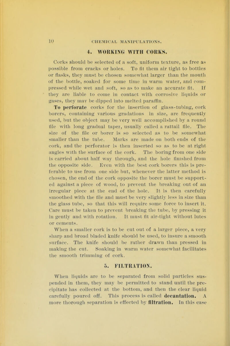 4. WORKING! WITH CORKS. Corks should be selected of a soft, uniform texture, as free as possible from cracks or holes. To lit them air tight to bottles ur llasks, they must be chosen somewhat larger than the mouth of the bottle, soaked for some time in warm water, and com- pressed while wet and soft, so as to make an accurate lit. If they are liable to come in contact with corrosive liquids or gases, they may be dipped into melted paraffin. To perforate corks for the insertion of glass-tubing, cork borers, containing various gradations in size, are frequently used, but the object may be very well accomplished by a round tile with long gradual taper, usually called a rattail tile. The si/.e of the tile or borer is so selected as to be somewhat smaller than the tube. Marks are made on both ends of the cork, and the perforator is then inserted SO as to he at dghl angles w ith the surface of the cork. The boring from one side is carried about half way through, and the hole finished from the opposite side. Even with the best cork borers this is pre- ferable to use from one side but, whenever the latter method is chosen, the end of the cork opposite the borer must be support- ed against a piece of wood, to prevent the breaking out of an irregular piece at the end of the hole. It is then carefully smoothed with the file and must be very slightly less in si/.e than the glass tube, so that this will require some force to insert it. Care must be taken to prevent breaking the tube, by pressing it in gently and with rotation. It must tit air-tight without Lutes in- cements. When a smaller cork is to lie cut out of a larger piece, a very sharp and broad bladed knife should lie used, to insure a smooth surface. The knife should be rather drawn than pressed in making the cut. Soaking in warm water somewhat facilitates the smooth trimming of cork. :>. FILTRATION. When liquids are to be separated from solid particles sus- pended in them, they may he permitted to stand until the pre- cipitate has collected at the bottom, and then the clear liquid carefully poured off. This process is called decantation. A more thorough separation is effected by filtration. In this case