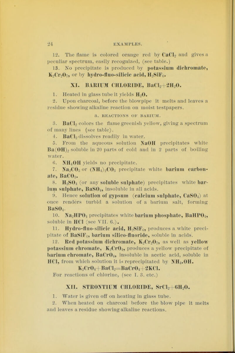 12, The flame is colored orange red by CaCI_> and gives a peculiar spectrum, easily recognized, (see table.) 13. Xo precipitate is produced by potassium dichroiuate, k_.('r_>07, or by hydro-fluo-silicic acid, HjSiK(;. XI. BARIUM CHLORIDE, BaCl2 2H20. I. Heated in glass tube it yields H>0. '2. Upon charcoal, before the blowpipe it melts and leaves a residue showing alkaline reaction on moist testpapers. a. REACTIONs ()F BARIUM. 3. Bad., colors the flame greenish yellow, giving a spectrum of many lines (see table). 4. BaClj dissolves readily in water. 5. From the aqueous solution NaOH precipitates white Ba(OH)_> soluble in 20 parts ol cold and in 2 parts of boiling water, 6. NH4OH yields no precipitate. 7. Na.'CH; or (NH^oCOs precipitate white barium carbon- ate. BaC08. 8. H2SO4 (or any soluble sulphate) precipitates white bar- ium sulphate, BaSOi, insoluble in all acids. Hence solution of gypsum (calcium sulphate, CaSO-O at once renders turbid a solution of a barium salt, forming BaS04. 10. Na.HHOi precipitates white barium phosphate, BaHPO-i, soluble in HCl (see VII. 6.). II. Hydro-fluo-silicic acid, H2SiFß, produces a white preci- pitate of BaSiK,;, barium silico-fluoride, soluble in acids. 12. Red potassium dichromate, K..( r_-07, as well as yellow potassium Chromate, K-_.CrO|, produces a yellow precipitate of barium Chromate, BaCr04, insoluble in acetic acid, soluble in HCl, from which solution it is reprecipitated by NH-i.OH. K2Cr04+BaCl2=BaCr04 2KCL For reactions of chlorine, (see I. 3. etc.) XII. STRONTIUM CHLORIDE, SrCl, (JH,,0. 1. Water is given off on beating in glass tube. 2. When heated on charcoal before the blow pipe it melts and leaves a residue showing alkaline reactions.
