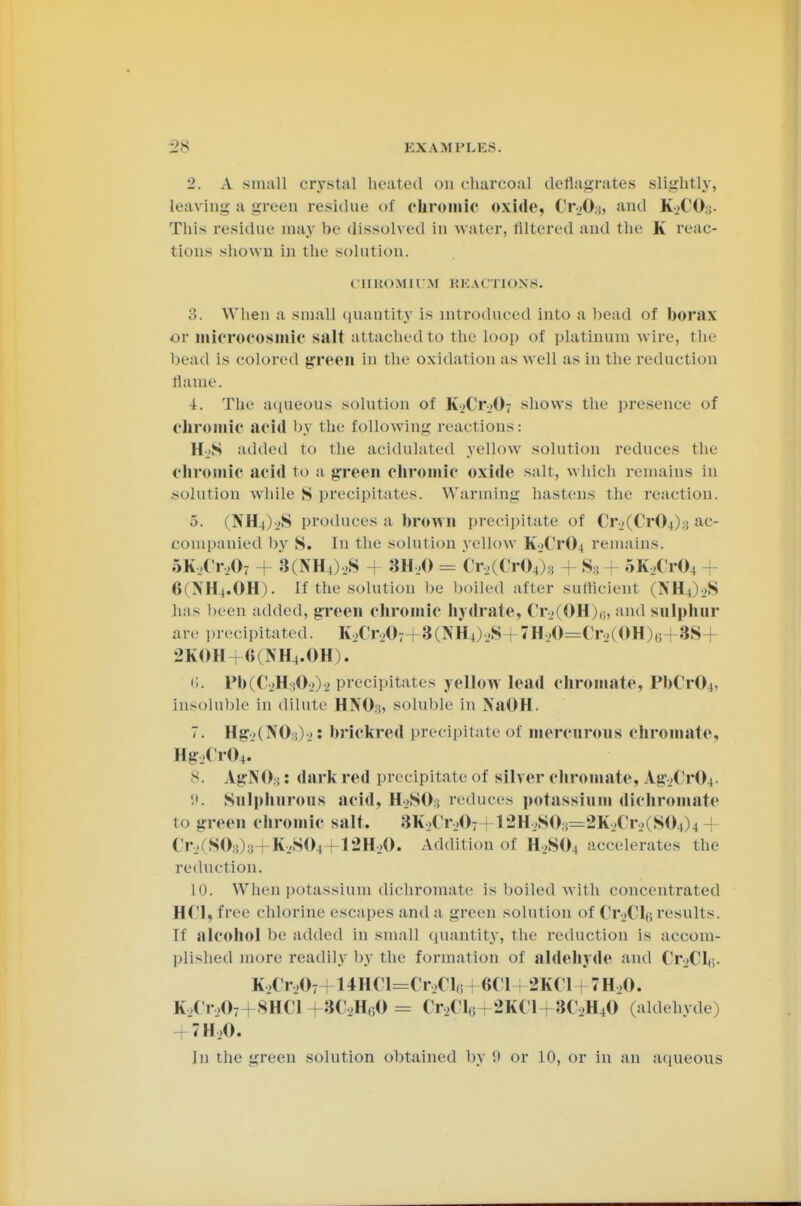 2. A small crystal heated on charcoal deflagrates slightly, leaving a green residue of chromic oxide, Cr^Og, and K2COs- This residue may he dissolved in water, filtered and the K reac- tions shown in the solution. CHROMIUM REACTIONS. 3. When a small quantity is introduced into a head of borax or niicrocosmic salt attached to the loop of platinum wire, t he head Ls colored green in the oxidation as well as in the reduction flame. -i. The aqueous solution of K-jd'jO; shows the presence of chromic acid by the following reactions: HjS added to the acidulated yellow solution reduces the chromic acid to a green chromic oxide salt, which remains in solution while S precipitates. Warming hastens the reaction, 5. (NÜ4)->S produces a hrown precipitate of Cr2(Cr04)a ac- companied by S. In the solution yellow K2Cr04 remains. 5K,(r>07 :{(\H,),S 3H20 = Cr2(Cr04)8 H S3 5K2Cr04 + ()(>'H|.OH). If the solution be boiled alter sufficient i N H ,) L.S has been added, green chromic hydrate, Cr2(OH )$, and sulphur arc precipitated. IU'r,,07+3(lVH,),>S . 7H20=Cr2(OH)6 3S-j 2KOH+6(NH4.0H). 6. Pb(C2Hs02)2 precipitates yellow lead Chromate, PbCr04) insoluble in dilute HNO:!, soluble in NaOH. :. Hg-..( >'()-,)■..: brickred precipitate of mercurous Chromate, Hg2Cr04. 8. AgNO:!: dark red precipitate of silver Chromate, A.g2Cr04- 9. Sulphurous acid, H>SO; reduces potassium dichromate to green chromic salt. 3K2Cr207 12H2S03=2K2Cr2i S04)4 Cr .. SO ; :; K2S04+12H20. Addition of H2S04 accelerates the reduction. 10. When potassium dichromate is boiled with concentrated HCl, free chlorine escapes and a green solution of (T.Ol,; results. If alcohol be added in small quantity, the reduction is accom- plished more readily by the formation of aldehyde and Ct>CI<;. K2Cr207 i 14HCl=Cr2Cle 8CI 2KCI 7H,0. K2Cr207 *HC1 ■ 3C2HeO = 0>(i., - 2KC1 - 3C2H40 (aldehyde 7H20.
