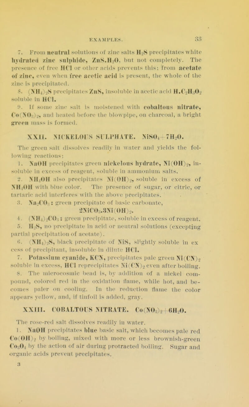 7. i-'roin neutral solution^ of zinc salts H >S precipitates white hvdrateu line sulphide. ZnS.11,0. but not completely. The presence of free HCl <>r other acids prevents this: from acetate of sine, even when free acetic acid is present, the whole of the zinc is precipitated. ■s. \ NH| jS precipitates ZnS, insoluble in acetic acid II.C II ;0> soluble in HCL '.'. If some zinc suit is moistened with cnhaltous nitrate, Co(XO:l)> and boated before the blow pipe, on charcoal, a bright green mass is formed. X\li. MCKKLOI S SULPHATE. XiS04 711,0. The green salt dissolves readily In water and yields the fol- lowing reactions; t. NaOH precipitates green niekelous hydrate, Xi(0IIV>, in- soluble in excess of reagent, soluble in ammonium salts. -. NH4OH also precipitates Xi(OH),, soluble in excess of NH4OH with blue color. The presence of sugar, or citric, or tartaric acid interferes with the above precipitates. 8. Xa_>C0.: green precipitate of basic carbonate, _»Ni( 0 .:iNi OH)_>. 4. (XH^jCO;: green precipitate, soluble In excess of reagent. ■>. ICS, no precipitate in acid or neutral solutions (excepting partial precipitation of acetate). 1 XH1 )sS) black precipitate of XiS. slightly soluble in ex cess of precipitant, insoluble in dilute HCl. 7. Potassium cyanide, KCX, precipitates pale green Xi(CX)-_» soluble in excess, ||('| reprecipitates Ni ( CX )■_< even after boiling. s. The miCTOCO8mlC bead is, by addition of a nickel com- pound, colored red in the oxidation Maine, while hot, and be- comes paler 011 cooling. In the reduction Maine the color appears yellow, and, if tinfoil is added, gray. XXIII. COBALTOUS NITRATE. Co \o . 8H20. The rose-red salt dissolves readily in water. I. XaOH precipitates blue basic salt, which becomes pale red Co(OH), by boiling, mixed with more or less brownish-green CojO, by the action of air during protracted boilimr. Sugar and organic acids prevent precipitates. 3