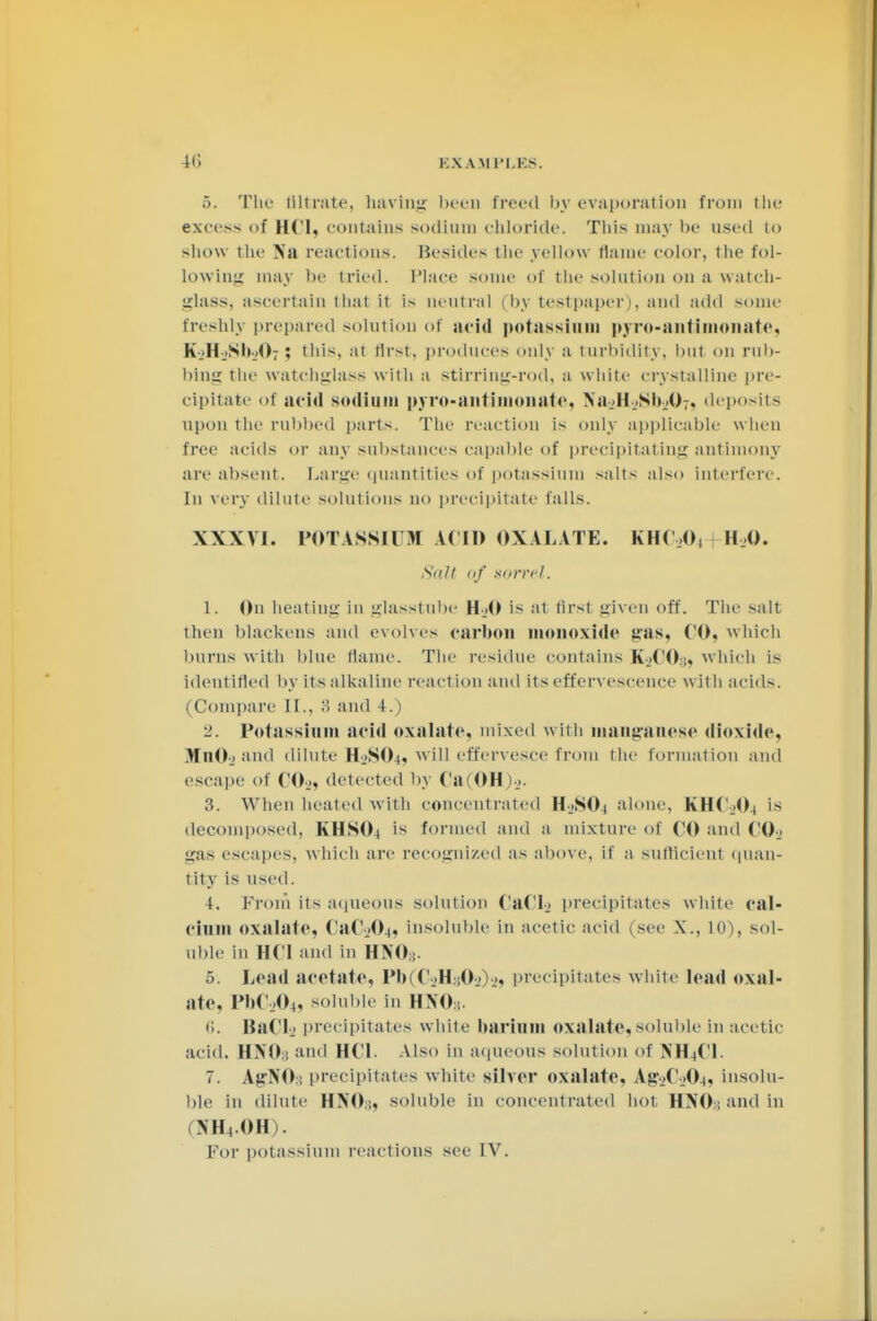 ,>. The filtrate, having been treed by evaporation from the excess of HCl, contains sodium chloride. Tins may be used to show the Na reactions. Besides the yellow flame color, the fol- lowing may be tried. Place some of the solution on a watch- glass, ascertain that it is neutral (by test paper i. and add some freshly prepared solution of acid potassium pyro-antimonate, K.-HjSh.O; ; this, at first, produces only a turbidity, but on rub- bine: the watehglass with a stirring-rod, a white crystalline pre- cipitate of acid sodium pyro-antimnnate, NajHjSbjO:, deposits upon the rubbed parts. The reaction is only applicable when free acids or any substances capable of precipitating antimony are absent. Large quantities of potassium salts also interfere. In very dilute solutions no precipitate falls. XXXVI. POTASSIUM A.CID OXALATE. KHC.O, H.O. Salt of sorrel. 1. On heating in glasstube H-..0 is at first given off. Tin- salt then blackens and evolves carbon monoxide gas, CO, which burns with blue tlame. The residue contains KjCO:;, which is identified by its alkaline reaction and its effervescence with acids. (Compare II., >'< and 4.) 2. Potassium acid oxalate, mixed with manganese dioxide. HitOa and dilute H2SO4? will effervesce from the formation and escape of CO._,, detected by Ca(OH)-_>. 3. When heated with concentrated H_>N04 alone, KHCjO( is decomposed. KHSOi is formed and a mixture of CO and CO., gas escapes, w hich an- recognized as above, if a sufflcienl quan- tity is used. 4. From its aqueous solution CaCL precipitates white cal- cium oxalate, CaC-.^L, insoluble in acetic acid (see X., Ill), sol- uble in HCl and in HNO; 5. Lead acetate, I»b(C-.»HsO-.»).j, precipitates white lead oxal- ate, PbC204, soluble in HNOs. 1;. BaCL precipitates white barium oxalate, soluble in acetic acid. HNO3 and HCL Also in aqueous solution of >H(C1. 7. AgNO:; precipitates white silver oxalate, Ag-.»C-_)04, insolu- ble in dilute HNO;, soluble in concentrated hot H>T0:; and in ML.OH). Km' potassium reactions see IV.