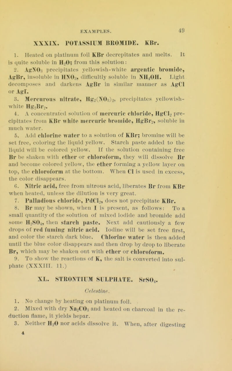 XXXIX. POTASSIUM BROMIDE. KBr. 1. Heated on platinum foil KBr decrepitates and melts, it is quite soluble in H_>0; from this solution: 2. AirXO:; precipitates yellowish-white argentic bromide, Air Br, insoluble in UNO:;, difficultly soluble in NB4OH. Light decomposes and darkens AsrBr in similar manner as AgCl or Agl, 3. Me re 11 rous nitrate, Hu NO; precipitates yellowish- white MsrjBi-j. 4. A concentrated solution of mercuric chloride, HgCls pre- cipitate- from KBr white mercuric bromide, HjiBr.,, soluble in much water. 5. Add chlorine water to a solution of KBr; bromine will be set free, coloring tin- liquid yellow. Starch paste added to the liquid w ill be colored yellow. If the solution containing free Br be shaken with ether or chloroform, they will dissolve Br and become colored yellow, the ether forming a yellow layer on top, the chloroform at the bottom. When 01 is used in excess, the color disappears. 0. Nitric acid, free from nitrous acid, liberates Br from KBr w hen heated, unless the dilution is very trreat. 7. PalladioUS Chloride, IMCL, does not precipitate KBr. 8. Br may be shown, when I is present, as follows: To a small quantity of the solution of mixed iodide and bromide add some H,SO(, then starch paste. Next add cautiously a few drop- of red fuming nitric acid. Iodine will be set free first, and color the starch dark blue. Chlorine water is then added until the blue color disappears and then drop by drop to liberate Br, which may be shaken out with ether or chloroform. tt. To show the reactions of K, the salt is converted into sul- phate (XXXIII. 11.) XL. STRONTIUM SULPHATE. SrSO,. CelesHne, 1. \o change by heating on platinum foil. . 2. Mixed With dry IfRbCOb and heated on charcoal in the re- duction flame, it yields hepar. 3. Neither H-.-O nor acids dissolve it. When, after digesting 4