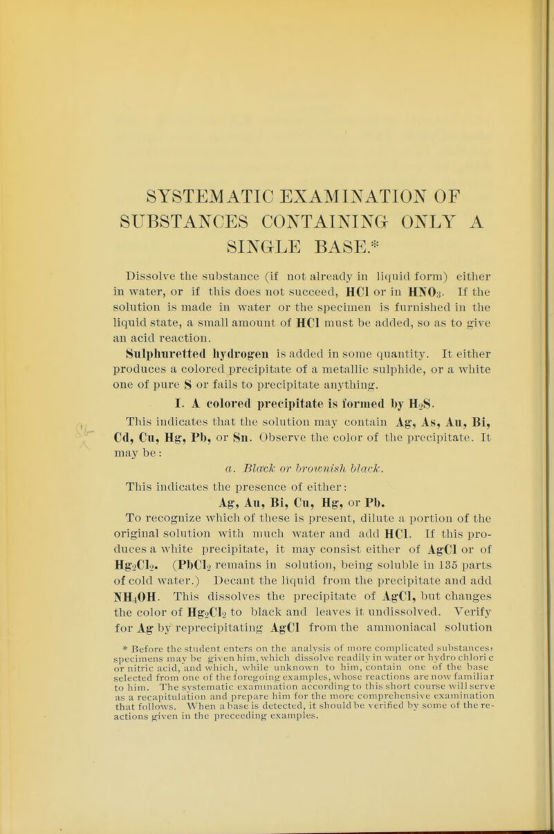 SYSTEMATIC EXAMINATION OF SUBSTANCES CONTAINING ONLY A SINGLE BASE* Dissolve the substance (if not already in liquid form) either in water, or if this does not succeed, HCl or in HNOy. If the solution is made in water or the specimen is furnished in the liquid state, a small amount of HCl must be added, so as to give an acid reaction. Sulphuretted hydrogen is added in some quantity. It either produces a colored precipitate of a metallic sulphide, or a white one of pure S or fails to precipitate anything. I. A colored precipitate is formed by H.S. This indicates that the solution may contain Ag, As, Au, Bi, Cd, Cu, Hg, Ph, or Sn. observe the color of the precipitate. It may be: a. Black or brownish black. This indicates the presence of either: Ag, Au, Bi, Cu, Hg, or Ph. To recognize which of these is present, dilute a portion of the original solution with much water and add HCl. If this pro- duces a white precipitate, it may consist either of AgCl or of Hg-iCl-j. (PhCl-2 remains in solution, being soluble in 135 parts of cold water.) Decant the liquid from the precipitate and add NH4OH. This dissolves the precipitate of AgCl, but changes the color of HgAi-2 to black and leaves it undissolved. Verify for Ag by reprecipitating AgCl from the ammoniaeal solution * Before the student enters on the analysis of more complicated substances* specimens may be given him, which dissolve readily in water or hydro chlori c or nitric acid, and which, while unknown to him, contain one of the base- selected from one of the foregoing examples, whose reactions are now familiar to him. The systematic examination according to this short course will serve as a recapitulation and prepare him for the more comprehensive examination that follows. When a base is detected, it should be verified by some oi the re- actions given in the proceeding examples.