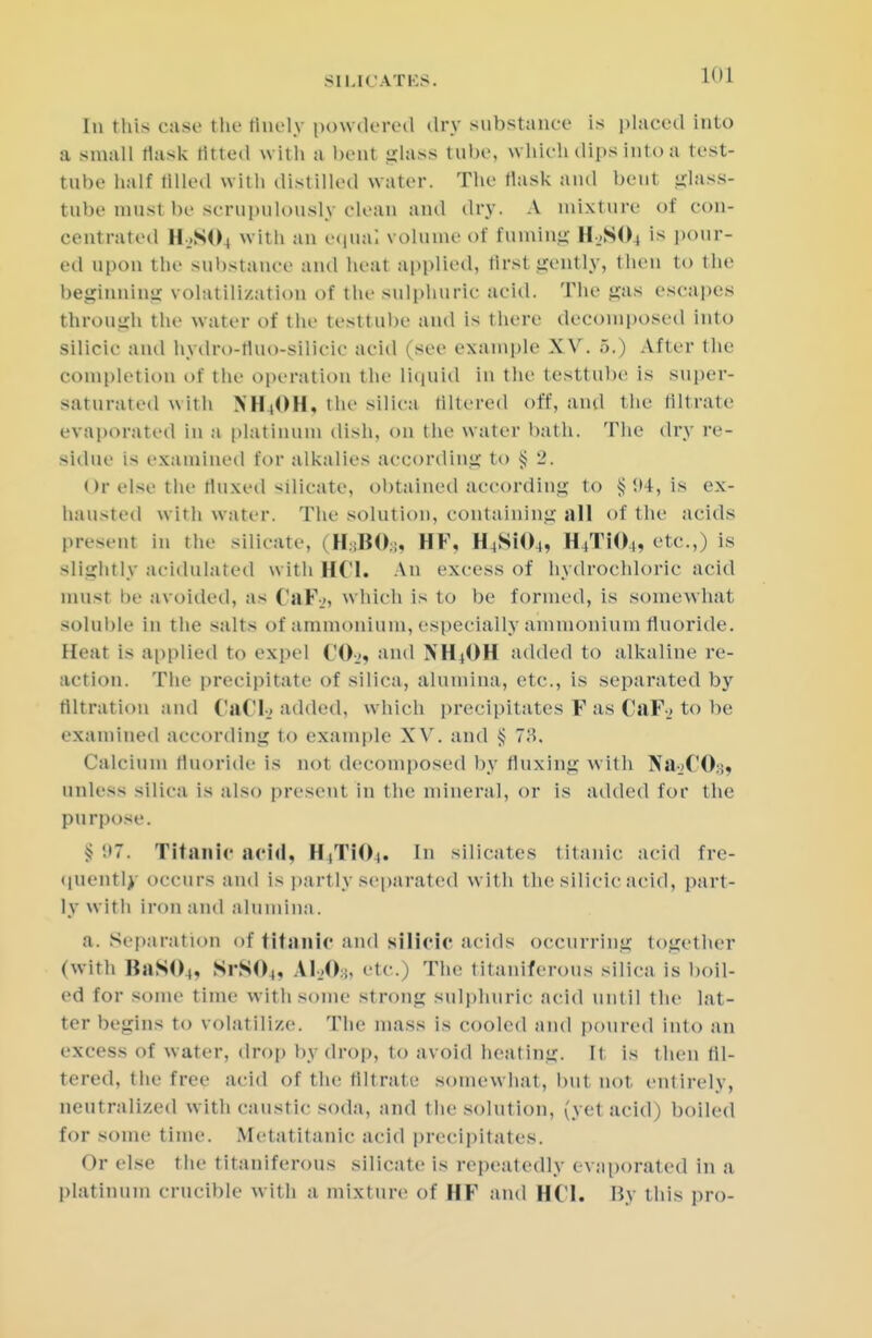 [n this case the finely powdered dry substance is placed into a small tlask fitted with a beul glass tube, which dips into a test- tube half tilled with distilled water. The tlask and bent glass- tube must be scrupulously clean and dry. A mixture of con- centrated H..SO, with an equal volume of fuming H.SOj is pour- ed upon the substance and heat applied, first gently, then to the beginning volatilization of the sulphuric acid. The gas escapes through the water of the testtube and is there decomposed into silicic and hydro-tluo-silicic acid (see example XV. 5.) After the completion of the operation the liquid in the testtube is super- saturated witli NH4OH, the silica tillered off, and the filtrate evaporated in a platinum dish, on the water bath. The dry re- sidue is examined for alkalies according to $ 2. Or else the fluxed Silicate, obtained according to § !>4, is ex- hausted with water. The solution, containing all of the acids present in the silicate, (H3BO3, HF, H^SMK,, H4T104, etc.,) is slightly acidulated with HCl. An excess of hydrochloric acid must he avoided, as ('al\., which is to be formed, is somewhat soluble in the salts of ammonium, especially ammonium fluoride. Heat is applied to expel CO,, and NH(OH added to alkaline re- action. The precipitate of silica, alumina, etc., is separated by filtration and Cad_> added, which precipitates F as CaF_> to be examined according to example XV. and § 78. Calcium fluoride is not decomposed by fluxing with Na-jCO:;, unless silica is also present in the mineral, or is added for the purpose. $97. Titanic acid, H,TiO,. In silicates titanic acid fre- quently occurs and is partly separated with the silicic acid, part- ly witli iron and alumina. a. Separation of titanic and silicic acids occurring together (with BaSO,, SrSO,, AM)* etc.) The titaniferous silica is boil- ed for some time with some strong sulphuric acid until the lat- ter begins to volatilize. The mass is cooled and poured into an excess of water, drop by drop, to avoid heating. It is then fil- tered, the free acid of the filtrate somewhat, but not entirely, neutralized with caustic soda, and the solution, (yet acid) boiled for some time. Metatitanic acid precipitates. Or else the titaniferous silicate is repeatedly evaporated in a platinum crucible with a mixture of HF and HCl. By this pro-