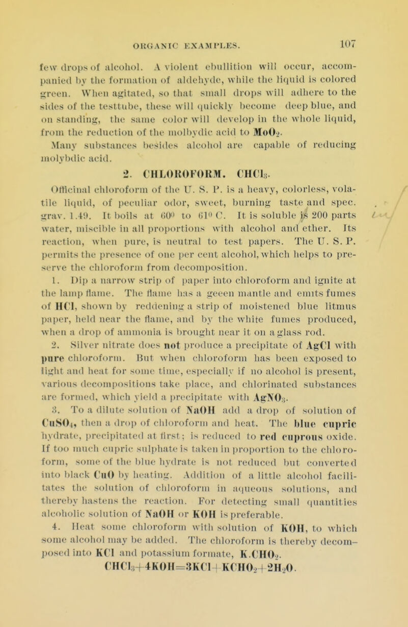 tew drops of alcohol. A. violent ebullition will oceux, aeoom- panied by the formation of aldehyde, while the liquid is colored green, When agitated, so that small drops will adhere to the sides of the testtube, these will quickly become deep blue, and on Standing, the same color will develop in the whole liquid, Crom the reduction of the molbydic acid to MoO-j. Many substances besides alcohol are capable of reducing raolybdlc acid. 2. CHLOROFORM. (11(1;. Officinal chloroform of the V. S. P. is a heavy, colorless, vola- tile liquid, of peculiar odor, sweet, burning taste and spec, grav. 1.49. [tboils at <>0<> to 610(3. It is soluble is 200 parts water, miscible in all proportions with alcohol and ether. Its reaction, when pure, is neutral to test papers. The U.S. P. permits the presence of one per cent alcohol, which helps to pre- serve the chloroform from decomposition. 1. Dip a narrow strip of paper into chloroform and ignite at the lamp flame. The flame has a geeen mantle and emits fumes of HCl, shown by reddening a strip of moistened blue litmus paper, held near the Maine, and by the white fumes produced, when a drop of ammonia is brought near it on a glass rod. •2. Silver nitrate does not produce a precipitate of AgCl with pure chloroform. Hut when chloroform has been exposed to light ami heat for some time, especially if no alcohol is present, various decompositions take place, and chlorinated substances are formed, which yield a precipitate with AgNO.;. 3. To a dilute solution of NjiOH add a drop of solution of CuSOt, then a drop of chloroform and heat. The blue cupric hydrate, precipitated at flrsl: is reduced to red cuprous oxide. If too much cupric sulphate is taken in proportion to the chloro- form, some of the blue hydrate is not reduced but converted into black Cu() by heating. Addition of a little alcohol facili- tates the solution of chloroform in aqueous solutions, and thereby hastens the react ion. For detecting small quantities alcoholic solution of NaOH or KOH is preferable. 4. Heat some chloroform with solution of KOH, to which some alcohol may be added. The chloroform is thereby decom- posed into KCl and potassium formate, K.CHO,. CH( I ; 4K0H=3KC1 KCHOa 2H20.