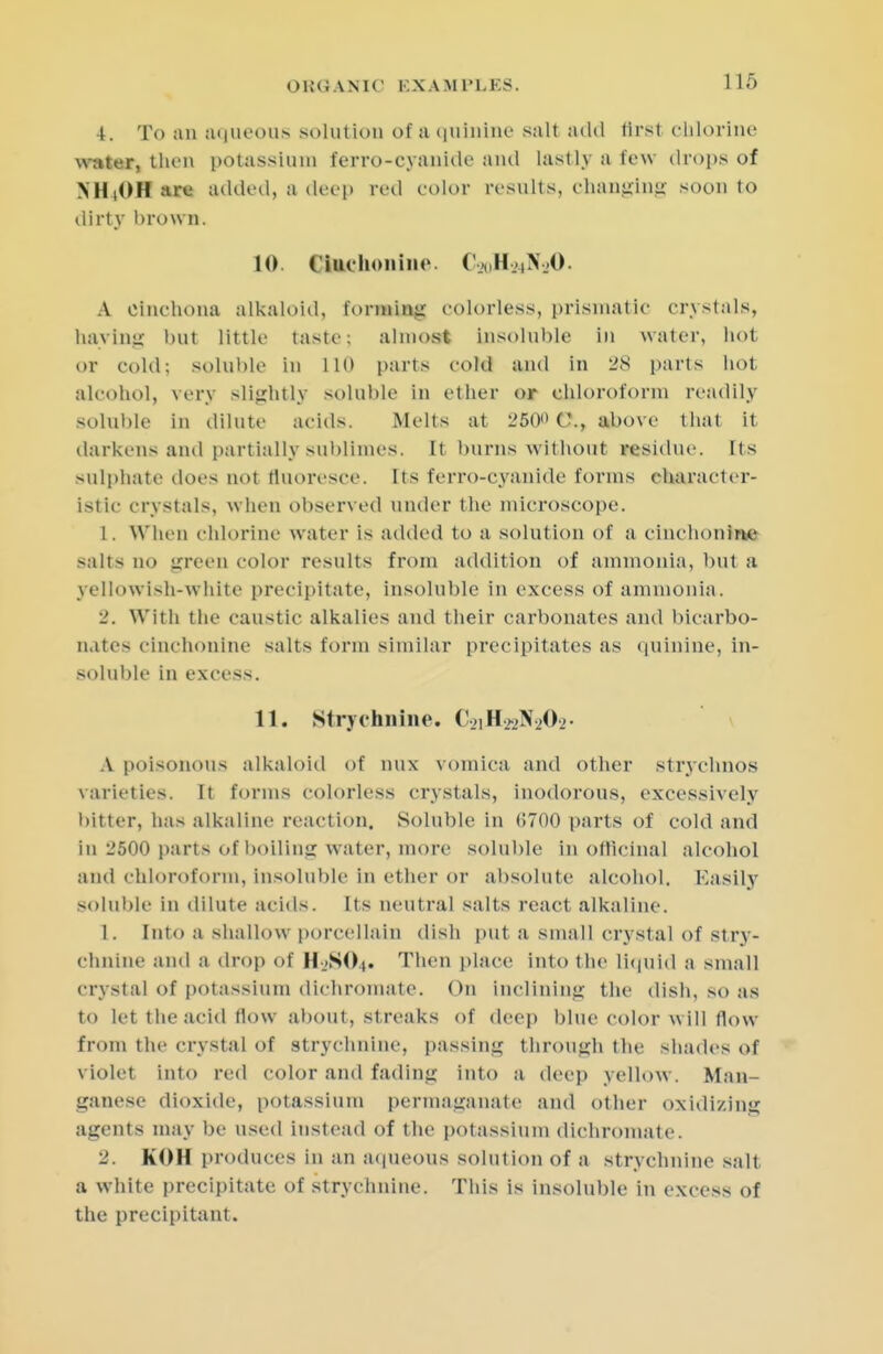 4. To an aqueous solut ion of a quinine sail add first chlorine water, then potassium ferro-cyanide and lastly a few drops of NH(OHare added, a deep red color results, changing soon to dirty brown. 10. Ciiuhoiiine. CsoH»N30. A Cinchona alkaloid, forming colorless, prismatic crystals, haying but little taste; almost insoluble in water, hot or cold; soluble in 110 parts cold and in 28 parts hot alcohol, very slightly soluble in ether or chloroform readily soluble in dilute acids. Melts at 250 C, above that it darkens and partially sublimes. It burns without residue. Its sulphate does not fluoresce. Its ferro-cyanide forms character- istic crystals, when observed under the microscope. 1. When chlorine water is added to a solution of a cinchonine salts no green color results from addition of ammonia, but a yellowish-white precipitate, insoluble in excess of ammonia. 2. With the caustic alkalies and their carbonates and bicarbo- nates cinchonine salts form similar precipitates as quinine, in- soluble in excess. 11. Strychnine. (^iH^N^Oj A poisonous alkaloid of mix vomica and other strychnos varieties. It forms colorless crystals, inodorous, excessively bitter, has alkaline reaction. Soluble in (5700 parts of cold and In 2600 parts of boiling water, more soluble in officinal alcohol ami chloroform, insoluble in ether or absolute alcohol. Easily soluble in dilute acids. Its neutral salts react alkaline. 1. Into a shallow porcellain dish put a small crystal of stry- chnine and a drop of H2SO4. Then place into the liquid a small crystal of potassium dichromate. On inclining the dish, so as to let the acid flow about, streaks of deep blue color will flow from the crystal of strychnine, passing through the shades of violet into red color and fading into a deep yellow. Man- ganese dioxide, potassium permaganate and other oxidizing agents may be used instead of the potassium dichromate. 2. KOH produces in an aqueous solution of a strychnine salt a white precipitate of strychnine. This is insoluble in excess of the precipitant.