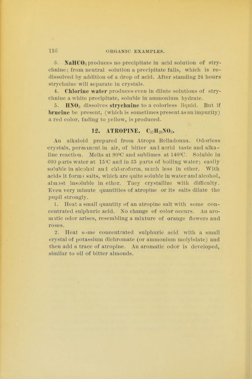 Uli OBGANIG EXAMPLES. 3. NaHCOy produces no precipitate in acid solution of strjr- clinine; from neutral solution a precipitate falls, which is re- dissolved by addition of a drop of acid. After standing 2\ hours strychnine will separate in crystals. 4. Chlorine water produces even in dilute solutions of stry- chnine a white precipitate, soluble in ammonium hydrate. 5. HNO:; dissolves strychnine to a colorless liquid. But if brncine be present, (which is sometimes present as an impurity) a red color, fading to yellow, is produced. 12. ATROPINE. (,7H ,N0;. An alkaloid prepared from Atropa Belladonna. Odorless -crystals, permanent in air, of bitter ami acrid taste and alka- line reaction. Melts at 90(,C and sublimes at HtPC. Soluble in (!00 parts water at 15'C antl in 35 parts of boiling water; easily soluble in alcohol and chloroform, much less in ether. With acids it forms salts, which are quite soluble in water and alcohol, almost insoluble in ether. They crystallize with ditliculty. Even very minute quantities of atropine or its salts dilate the pupil strongly. t. Heat a small quantity of an atropine salt with some con- centrated sulphuric acid. No change of color occurs. An aro- m itic odor arises, resembling a mixture of orauge flowers and roses. 2. Heat some concentrated sulphuric acid with a small crystal of potassium dichromate (or ammonium molybdate) and then add a trace of atropine. An aromatic odor is developed, similar to oil of bitter almonds.