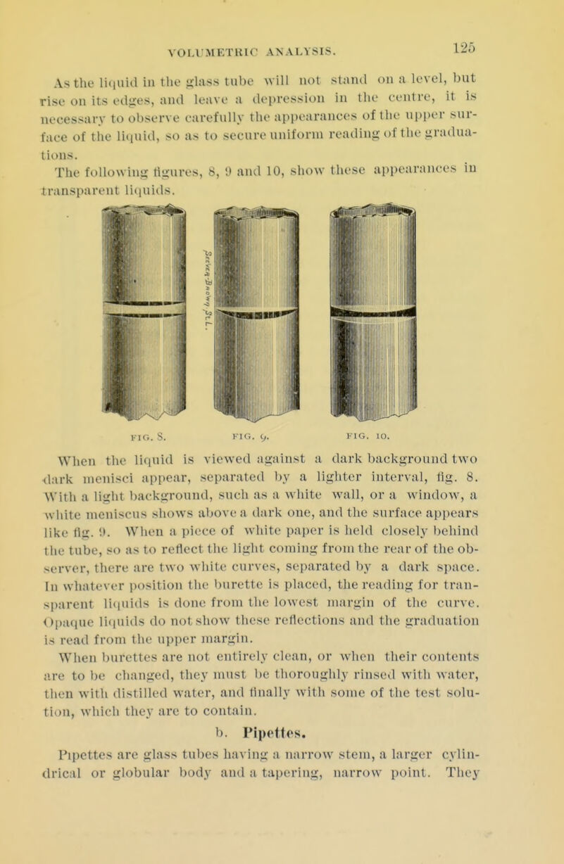 I -_'•> As the liquid in the lass lube w ill nol stand on a level, but rise on its edges, and leave a depression in the centre, it is necessary to observe carefully the appearances of the upper sur- face of the liquid, so as to secure uniform reading of the gradua- tions. The following figures, 8, 9 and 10, show these appearances iu transparent liquids. FIG. S. FIG. y. FIG. 10. When the liquid is viewed against a dark background tw o dark menisci appear, separated by a lighter interval, tig. 8. With a liirht background, such as a white wall, or a window, a white meniscus shows above a dark one, and the surface appears like tit;. 9. When a piece of white paper is held closely behind the tube, so as to reflect the Light coining from the rear of the ob- server, there are two white curves, separated by a dark space. In whatever position the burette is placed, the reading for tran- sparent Liquids is done from the lowest margin of the curve. Opaque liquids do not show these reflections and the graduat ion is read from the upper margin. When burettes are not entirely clean, or when their contents are to be changed, they must be thoroughly rinsed with water, then with distilled water, and finally with some of the test solu- tion, which they are to contain. b. Pipettes. Pipettes are glass tubes having a narrow stem, a larger cylin- drical or globular body and a tapering, narrow point. They