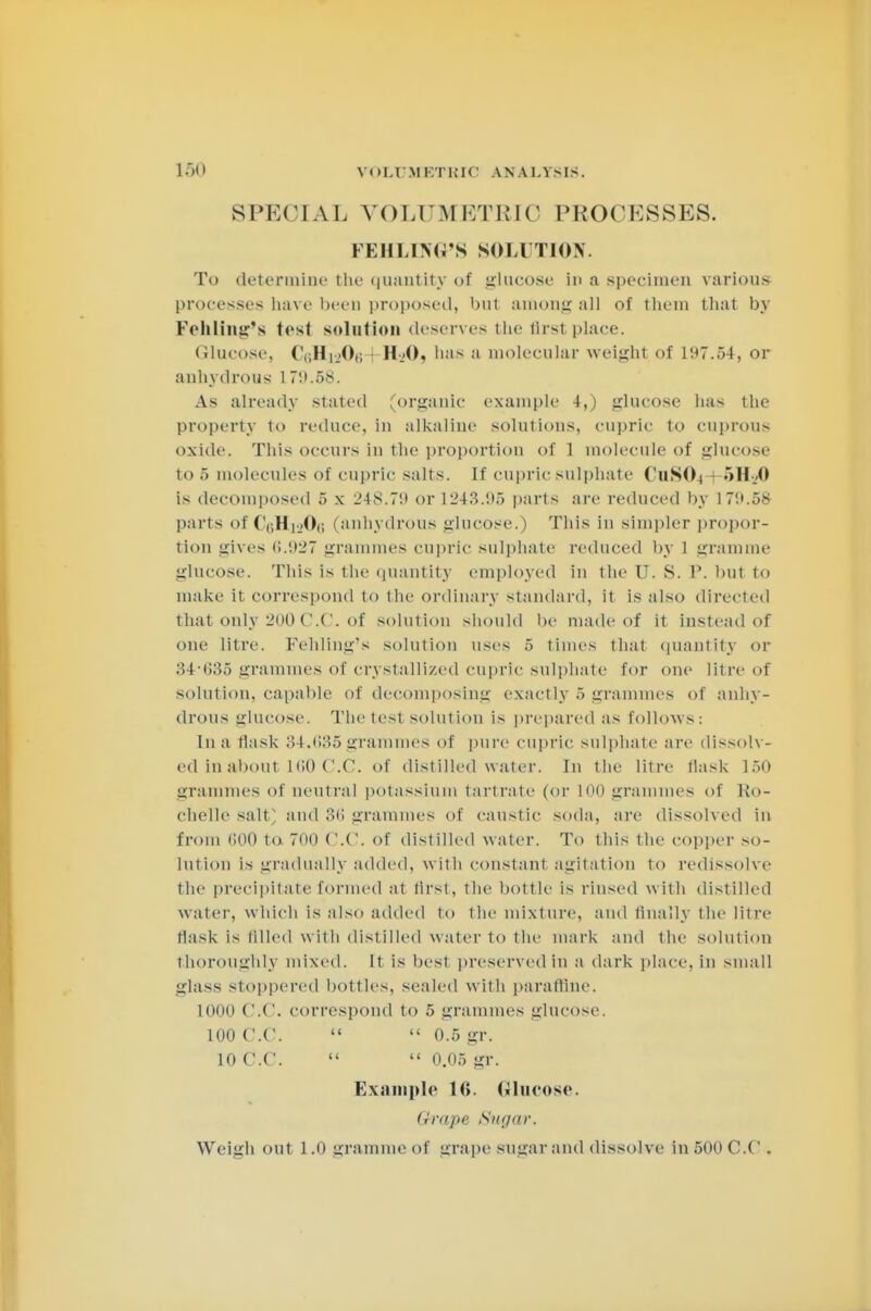 SPECIAL VOLT METRIC PROCESSES. FEHLDfG'S SOLUTION. To determine the quantity of glucose in a specimen various processes have been proposed, but among all of them that by Fehling's test solution deserves the flrsl place Glucose, (V,Hi..(),; H-..0, has a molecular weight of 197.54, or anhydrous 1 79.58. As already stated (organic example 4,) glucose has the property to reduce, in alkaline solutions, cupric to cuprous oxide. This occurs in the proportion of 1 molecule of glucose to 5 molecules of cupric salts. If cupric sulphate C11SO4 5H-.;0 is decomposed 5 x 24S.7!) or 1243.95 parts are reduced by 179.58 parts of (V,H|-..0,i (anhydrous glucose.) Tins in simpler propor- tion gives 6.927 grammes cupric sulphate reduced by 1 gramme glucose. This is the quantity employed in the U. S. P. but to make it correspond to the ordinary standard, it is also directed that only 200 0.0. of solution should be made of it instead of one litre. Fehling'« solution uses 5 times that quantity or 34*635 grammes of crystallized cupric sulphate for one litre of solution, capable of decomposing exactly 5 grammes of anhy- drous glucose. The test solution is prepared as follows: Ina flask 34,635grammes of pure cupric sulphate are dissolv- ed in about 160 C.C. of distilled water. In the litre flask 150 grammes of neutral potassium tartrate (or LOO grammes of Ro- chelle salt and 36 grammes of caustic soda, are dissolved in from 600 to 700 0.0. of distilled water. To this the copper so- lution is gradually added, with constant agitation to redissolve the precipitate formed at tirst, the bottle is rinsed with distilled water, which is also added to the mixture, and finally the litre flask is filled with distilled water to the mark and the solution thoroughly mixed. It is best preservedin a dark place, in small glass stoppered bottles, sealed with parafline. 1000 O.e. correspond to > grammes glucose. 100 0.0.   0.5 gr. 10 C.C.   0.05 gr. Example 16. Glucose. Grape Sugar. Weigh out 1.0 gramme of grape sugar and dissolve in 500 CO .