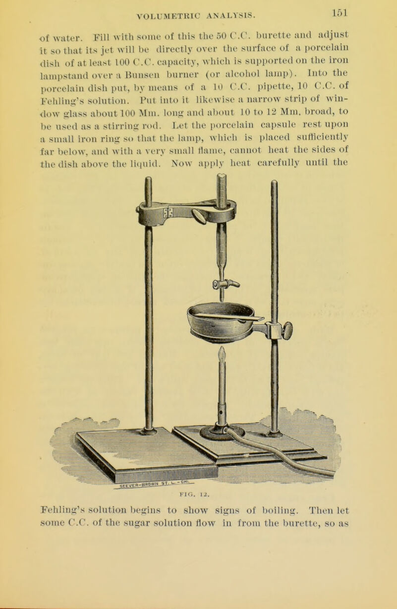 of water. Fill with some of this the 50 C.C. burette and adjust If so thai Its jet will be directly over the surface of a porcelain dish of at leasl LOO C.C. capacity, w hieb is supported on the iron lampstand over a Bunsen burner (or alcohol lamp)- Into the porcelain dish put, by means of a in C.C. pipette, 10 C.C, of Fehling's solution. Put into it likewise a narrow strip of win- dow glass about 100 Mm. Long and about 10 to L8 Mm. broad, to be used as a stirring rod. bet the porcelain capsule rest upon a small iron ring so that the lamp, which is placed sufficiently far below, and with a very small tlame, cannot heat the sides of the dish above the liquid. Now apply heat carefully until the Fehling'« solution begins to show signs of boiling. Then lei some C.C. of the sugar solution flow in from the burette, so as