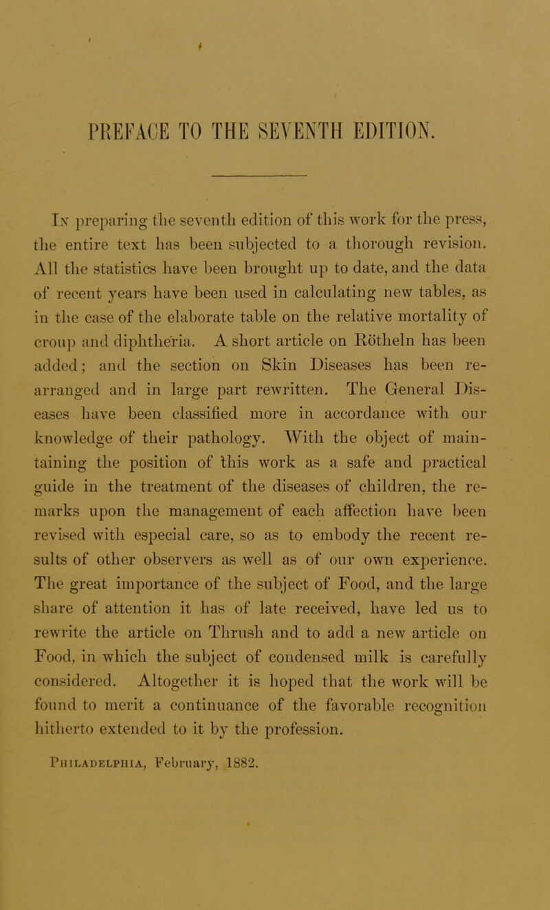 * PREFACE TO THE SEVENTH EDITION. Ix preparing the seventh edition of this Avork for the press, the entire text has been subjected to a thorough revision. All the statistics have been brought up to date, and the data of recent years have been used in calculating new tables, as in the case of the elaborate table on the relative mortality of croup and diphtheria. A short article on Rotheln has been added; and the section on Skin Diseases has been re- arranged and in large part rewritten. The General Dis- eases have been classified more in accordance with our knowledge of their pathology. With the object of main- taining the position of this work as a safe and practical guide in the treatment of the diseases of children, the re- marks upon the management of each affection have been revised with especial care, so as to embody the recent re- sults of other observers as well as^ of our own experience. The great importance of the subject of Food, and the large share of attention it has of late received, have led us to rewrite the article on Thrush and to add a new article on Food, in which the subject of condensed milk is carefully considered. Altogether it is hoped that the work will be found to merit a continuance of the favorable recognition hitherto extended to it by the profession. Philadelphia, February, 1882.