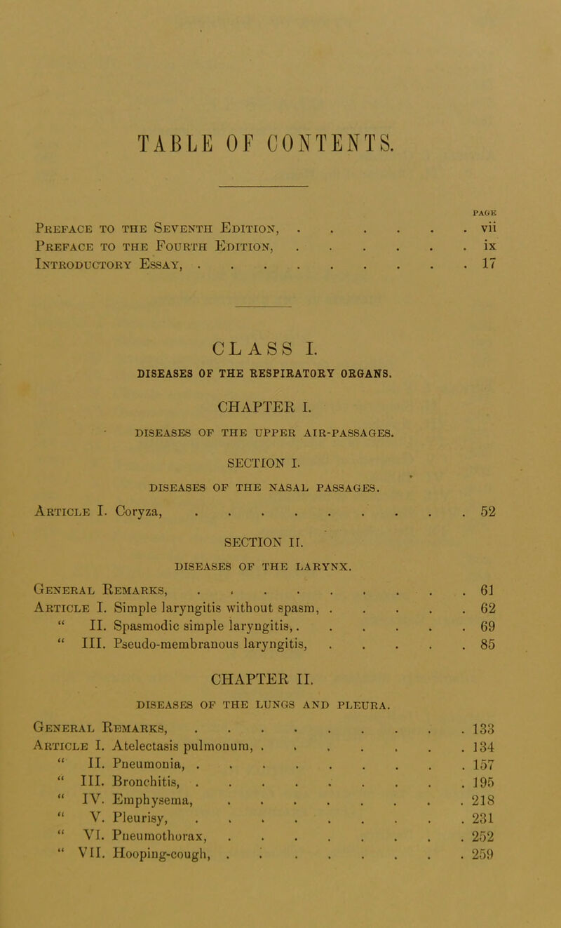 TABLE OF CONTENTS. Preface to the Seventh Edition, Preface to the Fourth Edition, Introductory Essay, . . . . CLASS I. DISEASES OF THE RESPIRATORY ORGANS. CHAPTER I. DISEASES OF THE UPPER AIR-PASSAGES. SECTION I. DISEASES OF THE NASAL PASSAGES. Article I. Coryza, SECTION ir. DISEASES OP THE LARYNX. General Remarks, ...... Article I. Simple laryngitis without spasm, . “ II. Spasmodic simple laryngitis,. “ III. Pseudo-membranous laryngitis, CHAPTER II. diseases of the lungs and pleura. General Remarks, Article I. Atelectasis pulmonura, .... “ II. Pneumonia, ...... “ III. Bronchitis, ...... “ IV. Emphysema, ..... “ V. Pleurisy, ...... “ VI. Pneumothorax, ..... “ VII. Hooping-cough, . i . . . PAGli . vii ix . 17 . 52 . 61 . 62 . 69 . 85 . 133 . 134 . 157 . 195 . 218 . 231 . 252 . 259