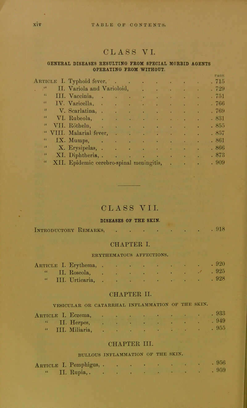 CLASS VI. GENERAL DISEASES RESULTING FROM SPECIAL MORBID AGENTS OPERATING FROM WITHOUT. Article I. Typhoid fever, “ II. Variola aud Varioloid, ..... “ III. Vaccinia, “ IV. Varicella “ V. Scarlatina, ........ “ VI. Rubeola, “ VII. Rotheln, ........ “ VIII. Malarial fever, “ IX. Mumps, ........ “ X. Erysipelas, “ XI. Diphtheria, ........ “ XII. Epidemic cerebro-spinal meningitis. CLASS VII. DISEASES OF THE SKIN. Introductory Remarks, .... CHAPTER I. ERYTHEMATOUS AFFECTIONS. Article I. Erythema, “ II. Roseola, ' “ III. Urticaria, CHAPTER II. VESICULAR OR CATARRHAL INFLAMMATION OF THE SKIN. Article I. Eczema, “ II. Herpes, “ III. Miliaria, CHAPTER III. BULLOUS INFLAMMATION OF THE SKIN. Article I. Pemphigus, “ II. Rupia, J»A(iK 715 729 751 766 769 831 855 857 861 866 873 909 918 920 925 928 933 949 955 956 959