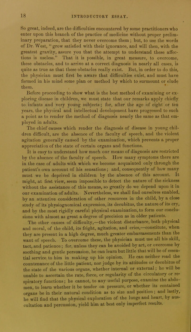 So great, indeed, are the difficulties encountered by some practitioners who enter upon this branch of the practice of medicine without proper prelim- inary preparation, that they never overcome them ; but, to use the words of Dr. West, “grow satisfied with their ignorance, and will then, with the greatest gravity, as.sure you that the attempt to understand these affec- tions is useless.” That it is possible, in great measure, to overcome, these obstacles, and to arrive at a correct diagnosis in nearly all cases, is quite as true as that these obstacles really exist. But, in order to do this, the physician must first be aware that difficulties exist, and must have formed in his mind some plan or method by which to surmount or elude them. , Before proceeding to show what is the best method of examining or ex- ploring disease in children, we must state that our remarks apply chiefly to infants and very young subjects; for, after the age of eight or ten years, the physical and intellectual development have progressed to such a point as to render the method of diagnosis nearly the same as that em- ployed in adults. The chief causes which render the diagnosis of disease in young chil- dren difficult, are the absence of the faculty of speech, and the violent agitation generally caused by the examination, which prevents a proper appreciation of the state of certain organs and functions. It is easy to understand how much our means of diagnosis are restricted by the absence of the faculty of speech. How many symptoms there are in the case of adults with which we become acquainted only through the patient’s own account of his sensations; and, consequently of how many must we be deprived in children by the absence of this account. It might, at first view, seem impossible to detect the nature of the sickness without the assistance of this means, so greatly do we depend upon it in our examination of adults. Nevertheless, we shall find ourselves enabled, by an attentive consideration of other resources in the child, by a close study of its physiognomical expression, its decubitus, the nature of its cry, and by the most rigidly careful physical examination, to form our conclu- sions with almost as great a degree of precision as in older patients. The other causes of difficulty,—the violent disturbance, both physical and moral, of the child, its fright, agitation, and cries, constitute, when they are present in a high degree, much greater embarrassments than the want of speech. To overcome these, the physician must use all his skill, tact, and patience; for, unless they can be avoided by art, or overcome by soothing and gentle persuasion, he can learn but little that will be of essen- tial service, to him in making up his opinion. He can neither read the countenance of the little patient, nor judge by its attitudes or decubitus of the state of the various organs, whether internal or external; he will be unable to ascertain the rate, force, or regularity of the circulatory or re- spiratory functions; he cannot, to any useful purpose, examine the abdo- men, to learn whether it be tender on pressure, or whether its contained organs be in their natural condition as to size and position ; and lastly, he will find that the physical exploration of the lungs and heart, by aus- cultation and percussion, yield him at best only imperfect results.