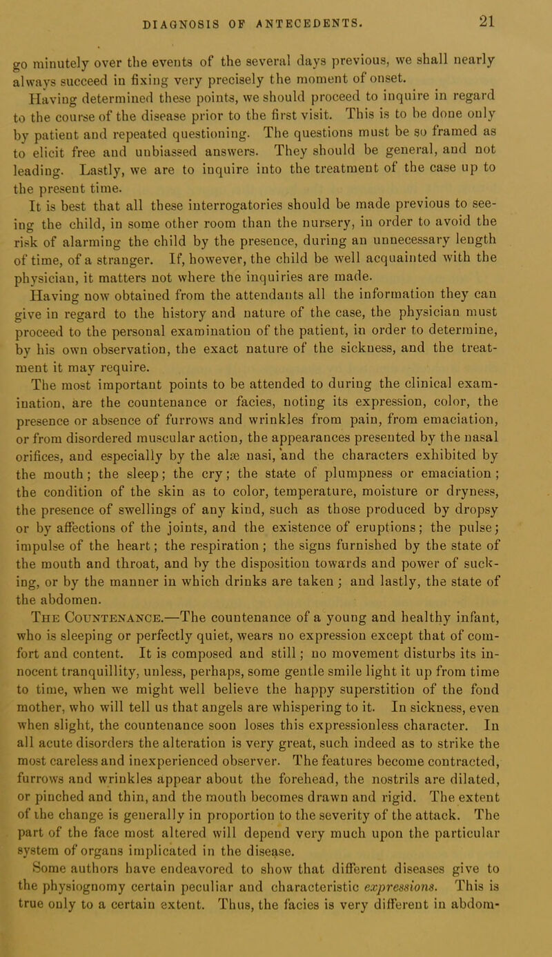go minutely over the events of the several days previous, we shall nearly always succeed in fixing very precisely the moment of onset. Having determined these points, we should proceed to inquire in regard to the course of the disease prior to the first visit. This is to be done only by patient and repeated questioning. The questions must be so framed as to elicit free and unbiassed answers. They should be general, and not leading. Lastly, we are to inquire into the treatment of the case up to the present time. It is best that all these interrogatories should be made previous to see- ing the child, in some other room than the nursery, in order to avoid the risk of alarming the child by the presence, during an unnecessary length of time, of a stranger. If, however, the child be well acquainted with the physician, it matters not where the inquiries are made. Having now obtained from the attendants all the information they can give in regard to the history and nature of the case, the physician must proceed to the personal examination of the patient, in order to determine, by his own observation, the exact nature of the sickness, and the treat- ment it may require. The most important points to be attended to during the clinical exam- ination, are the countenance or facies, noting its expression, color, the presence or absence of furrows and wrinkles from pain, from emaciation, or from disordered muscular action, the appearances presented by the nasal orifices, and especially by the alse nasi, and the characters exhibited by the mouth ; the sleep; the cry; the state of plumpness or emaciation ; the condition of the skin as to color, temperature, moisture or dryness, the presence of swellings of any kind, such as those produced by dropsy or by affections of the joints, and the existence of eruptions; the pulse; impulse of the heart; the respiration ; the signs furnished by the state of the mouth and throat, and by the disposition towards and power of suck- ing, or by the manner in which drinks are taken; and lastly, the state of the abdomen. The Countenance.—The countenance of a young and healthy infant, who is sleeping or perfectly quiet, wears no expression except that of com- fort and content. It is composed and still; no movement disturbs its in- nocent tranquillity, unless, perhaps, some gentle smile light it up from time to time, when we might well believe the happy superstition of the fond mother, who will tell us that angels are whispering to it. In sickness, even when slight, the countenance soon loses this expressionless character. In all acute disorders the alteration is very great, such indeed as to strike the most careless and inexperienced observer. The features become contracted, furrows and wrinkles appear about the forehead, the nostrils are dilated, or pinched and thin, and the mouth becomes drawn and rigid. The extent of ihe change is generally in proportion to the severity of the attack. The part of the face most altered will depend very much upon the particular system of organs implicated in the disease. Some authors have endeavored to show that different diseases give to the physiognomy certain peculiar and characteristic expressions. This is true only to a certain extent. Thus, the facies is very different in abdom-