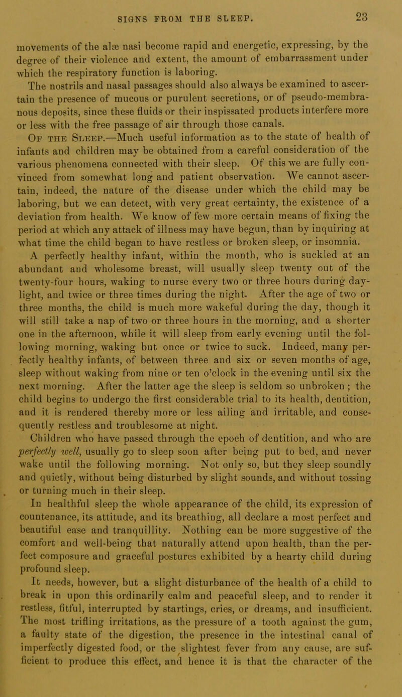 movements of the alee nasi become rapid and energetic, expressing, by the degree of their violence and extent, the amount of embarrassment under 'which the respiratory function is laboring. The nostrils and nasal passages should also always be examined to ascer- tain the presence of mucous or purulent secretions, or of pseudo-membra- nous deposits, since these fluids or their inspissated products interfere more or less with the free passage of air through those canals. Op the Sleep.—Much useful information as to the state of health of infants and children may be obtained from a careful consideration of the various phenomena connected with their sleep. Of this we are fully con- vinced from somewhat long and patient observation. We cannot ascer- tain, indeed, the nature of the disease under which the child may be laboring, but we can detect, with very great certainty, the existence of a deviation from health. We know of few more certain means of fixing the period at which any attack of illness may have begun, than by inquiring at what time the child began to have restless or broken sleep, or insomnia. A perfectly healthy infant, within the month, who is suckled at an abundant and wholesome breast, will usually sleep twenty out of the twenty-four hours, waking to nurse every two or three hours during day- light, and twice or three times during the night. After the age of two or three months, the child is much more wakeful during the day, though it will still take a nap of two or three hours in the morning, and a shorter one in the afternoon, while it will sleep from early evening until the fol- lowing morning, waking but once or twice to suck. Indeed, many per- fectly healthy infants, of between three and six or seven months of age, sleep wdthout waking from nine or ten o’clock in the evening until six the next morning. After the latter age the sleep is seldom so unbroken ; the child begins to undergo the first considerable trial to its health, dentition, and it is rendered thereby more or less ailing and irritable, and conse- quently restless and troublesome at night. Children who have passed through the epoch of dentition, and who are perfectly well, usually go to sleep soon after being put to bed, and never wake until the following morning. Not only so, but they sleep soundly and quietly, without being disturbed by slight sounds, and without tossing or turning much in their sleep. In healthful sleep the whole appearance of the child, its expression of countenance, its attitude, and its breathing, all declare a most perfect and beautiful ease and tranquillity. Nothing can be more suggestive of the comfort and well-being that naturally attend upon health, than the per- fect composure and graceful postures exhibited by a hearty child during profound sleep. It needs, however, but a slight disturbance of the health of a child to break in upon this ordinarily calm and peaceful sleep, and to render it restless, fitful, interrupted by startings, cries, or dreams, and insufficieut. The most trifling irritations, as the pressure of a tooth against the gum, a faulty state of the digestion, the presence in the intestinal canal of imperfectly digested food, or the slightest fever from any cause, are suf- ficient to produce this effect, and hence it is that the character of the