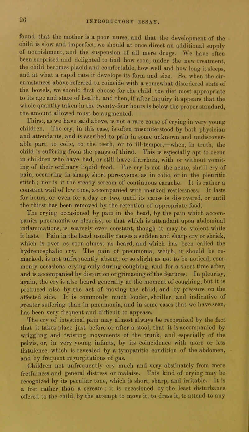 found that the mother is a poor nurse, and that the development of the child is slow and imperfect, we should at once direct an additional supply of nourishment, and the suspension of all mere drugs. We have often been surprised and delighted to find how soon, under the new treatment, the child becomes placid and comfortable, how well and how long it sleeps, and at what a rapid rate it develops its form and size. So, when the cir- cumstances above referred to. coincide with a somewhat disordered state of the bowels, we should first choose for the child the diet most appropriate to its age and state of health, and then, if after inquiry it appears that the whole quantity taken in the twenty-four hours is below the proper standard, the amount allowed must be augmented. d. hirst, as we have said above, is not a rare cause of crying in very young children. The cry, in this case, is often misunderstood by both physician and attendants, and is ascribed to pain in some unknown and undiscover- able part, to colic, to the teeth, or to ill-temper,—when, in truth, the child is suffering from the pangs of thirst. This is especially apt to occur in children who have had, or still have diarrhoea, with or without vomit- ing of their ordinary liquid food. The cry is not the acute, shrill cry of pain, occurring in sharp, short paroxysms, as in colic, or in the pleuritic stitch ; nor is it the steady scream of continuous earache. It is rather a constant wail of low tone, accompanied with marked restlessness. It lasts for hours, or even for a day or two, until its cause is discovered, or until the thirst has been removed by the retention of appropriate food. The crying occasioned by pain in the head, by the pain which accom- panies pneumonia or pleurisy, or that which is attendant upon abdominal inflammations, is scarcely ever constant, though it may be violent while it lasts. Pain in the head usually causes a sudden and sharp cry or shriek, which is over as soon almost as heard, and which has been called the hydrencephalic cry. The pain of pneumonia, which, it should be re- marked, is not unfrequently absent, or so slight as not to be noticed, com- monly occasions crying only during coughing, and for a short time after, and is accompanied by distortion or grimacing of the features. In pleurisy, again, the cry is also heard generally at the moment of coughing, but it is produced also by the act of moving the child, and by pressure on the affected side. It is commonly much louder, shriller, and indicative of greater sufiering than in pneumonia, and in some cases that we have seen, has been very frequent and difficult to appease. The cry of intestinal pain may almost always be recognized by the fact that it takes place just before or after a stool, that it is accompanied by wriggling and twisting movements of the trunk, and especially of the pelvis, or, in very young infants, by its coincidence with more or less flatulence, which is revealed by a tympanitic condition of the abdomen, and by frequent regurgitations of gas. Children not unfrequently cry much and very obstinately from mere fretfulness and general distress or malaise. This kind of crying may be recognized by its peculiar tone, which is short, sharp, and irritable. It is a fret rather than a scream; it is occasioned by the least disturbance offered to the child, by the attempt to move it, to dress it, to attend to any