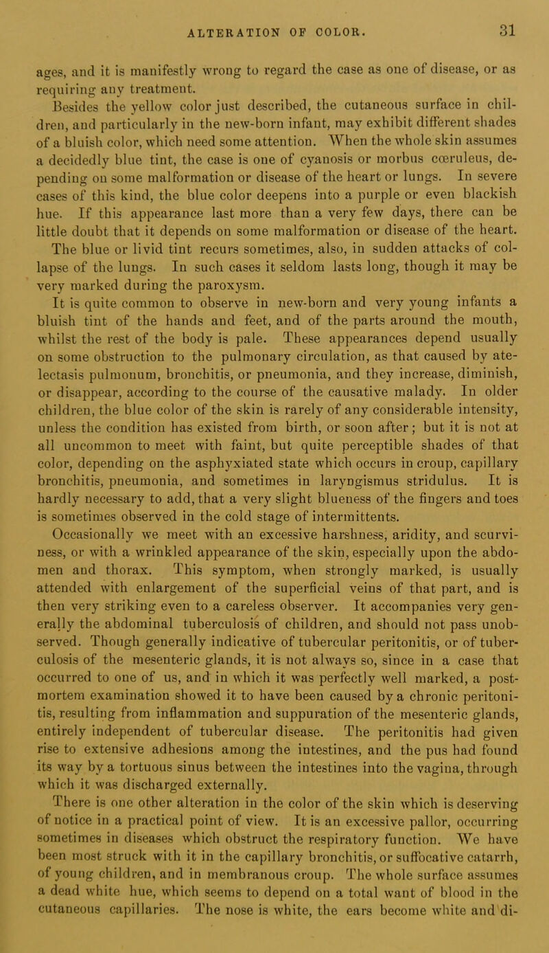 ages, and it is manifestly wrong to regard the case as one of disease, or as requiring any treatment. Besides the yellow color just described, the cutaneous surface in chil- dren, and particularly in the new-born infant, may exhibit different shades of a bluish color, which need some attention. When the whole skin assumes a decidedly blue tint, the case is one of cyanosis or morbus coeruleus, de- pending on some malformation or disease of the heart or lungs. In severe cases of this kind, the blue color deepens into a purple or even blackish hue. If this appearance last more than a very few days, there can be little doubt that it depends on some malformation or disease of the heart. The blue or livid tint recurs sometimes, also, in sudden attacks of col- lapse of the lungs. In such cases it seldom lasts long, though it may be very marked during the paroxysm. It is quite common to observe in new-born and very young infants a bluish tint of the hands and feet, and of the parts around the mouth, whilst the rest of the body is pale. These appearances depend usually on some obstruction to the pulmonary circulation, as that caused by ate- lectasis pulmouum, bronchitis, or pneumonia, and they increase, diminish, or disappear, according to the course of the causative malady. In older children, the blue color of the skin is rarely of any considerable intensity, unless the condition has existed from birth, or soon after; but it is not at all uncommon to meet with faint, but quite perceptible shades of that color, depending on the asphyxiated state which occurs in croup, capillary bronchitis, pneumonia, and sometimes in laryngismus stridulus. It is hardly necessary to add, that a very slight blueness of the fingers and toes is sometimes observed in the cold stage of intermittents. Occasionally we meet with an excessive harshness, aridity, and scurvi- ness, or with a wrinkled appearance of the skin, especially upon the abdo- men and thorax. This symptom, when strongly marked, is usually attended with enlargement of the superficial veins of that part, and is then very striking even to a careless observer. It accompanies very gen- erally the abdominal tuberculosis of children, and should not pass unob- served. Though generally indicative of tubercular peritonitis, or of tuber- culosis of the mesenteric glands, it is not always so, since in a case that occurred to one of us, and in which it was perfectly well marked, a post- mortem examination showed it to have been caused by a chronic peritoni- tis, resulting from inflammation and suppuration of the mesenteric glands, entirely independent of tubercular disease. The peritonitis had given rise to extensive adhesions among the intestines, and the pus had found its way by a tortuous sinus between the intestines into the vagina, through which it was discharged externally. There is one other alteration in the color of the skin which is deserving of notice in a practical point of view. It is an excessive pallor, occurring sometimes in diseases which obstruct the respiratory function. We have been most struck with it in the capillary bronchitis, or suffocative catarrh, of young children, and in membranous croup. The whole surface assumes a dead white hue, which seems to depend on a total want of blood in the cutaneous capillaries. The nose is white, the ears become white and di-