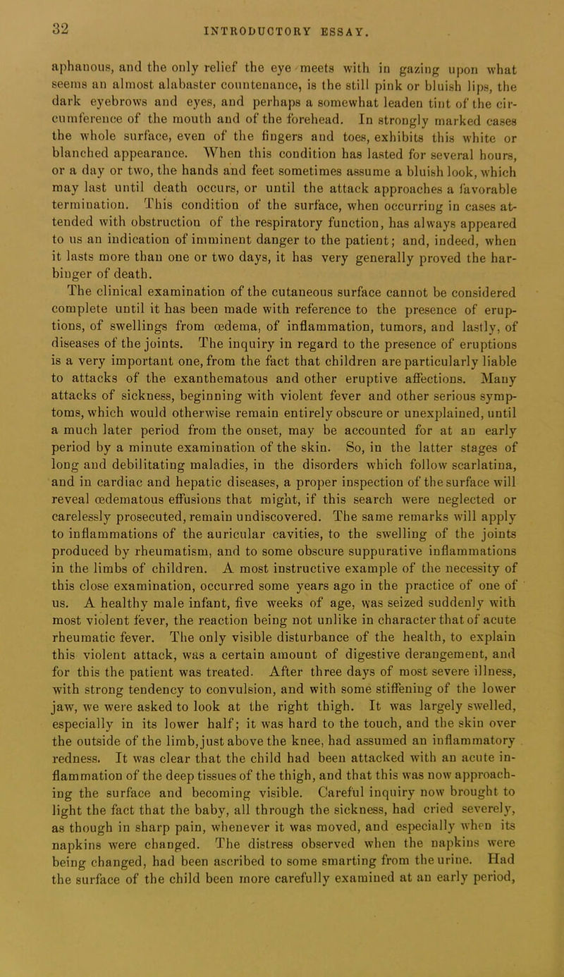 aphauous, and the only relief the eye meets with in gazing upon what seems an almost alabaster countenance, is the still pink or bluish lips, the dark eyebrows and eyes, and perhaps a somewhat leaden tint of the cir- cumference of the mouth and of the forehead. In strongly marked cases the whole surface, even of the fingers and toes, exhibits this white or blanched appearance. When this condition has lasted for several hours, or a day or two, the hands and feet sometimes assume a bluish look, which may last until death occurs, or until the attack approaches a favorable termination. This condition of the surface, when occurring in cases at- tended with obstruction of the respiratory function, has always appeared to us an indication of imminent danger to the patient; and, indeed, when it lasts more than one or two days, it has very generally proved the har- binger of death. The clinical examination of the cutaneous surface cannot be considered complete until it has been made with reference to the presence of erup- tions, of swellings from oedema, of inflammation, tumors, and lastly, of diseases of the joints. The inquiry in regard to the presence of eruptions is a very important one, from the fact that children are particularly liable to attacks of the exanthematous and other eruptive affections. Many attacks of sickness, beginning with violent fever and other serious symp- toms, which would othei’Avise remain entirely obscure or unexplained, until a much later period from the onset, may be accounted for at an early period by a minute examination of the skin. So, in the latter stages of long and debilitating maladies, in the disorders which follow scarlatina, and in cardiac and hepatic diseases, a proper inspection of the surface will reveal cedematous effusions that might, if this search were neglected or carelessly prosecuted, remain undiscovered. The same remarks will apply to inflammations of the auricular cavities, to the swelling of the joints produced by rheumatism, and to some obscure suppurative inflammations in the limbs of children. A most instructive example of the necessity of this close examination, occurred some years ago in the practice of one of us. A healthy male infant, five weeks of age, was seized suddenly with most violent fever, the reaction being not unlike in character that of acute rheumatic fever. The only visible disturbance of the health, to explain this violent attack, was a certain amount of digestive derangement, and for this the patient was treated. After three days of most severe illness, with strong tendency to convulsion, and with some stiffening of the lower jaw, we were asked to look at the right thigh. It was largely swelled, especially in its lower half; it was hard to the touch, and the skin over the outside of the limb, just above the knee, had assumed an inflammatory redness. It was clear that the child had been attacked with an acute in- flammation of the deep tissues of the thigh, and that this was now approach- ing the surface and becoming visible. Careful inquiry now brought to light the fact that the baby, all through the sickness, had cried severely, as though in sharp pain, whenever it was moved, and especially when its napkins were changed. The distress observed when the napkins were being changed, had been ascribed to some smarting from the urine. Had the surface of the child been more carefully examined at an early period.