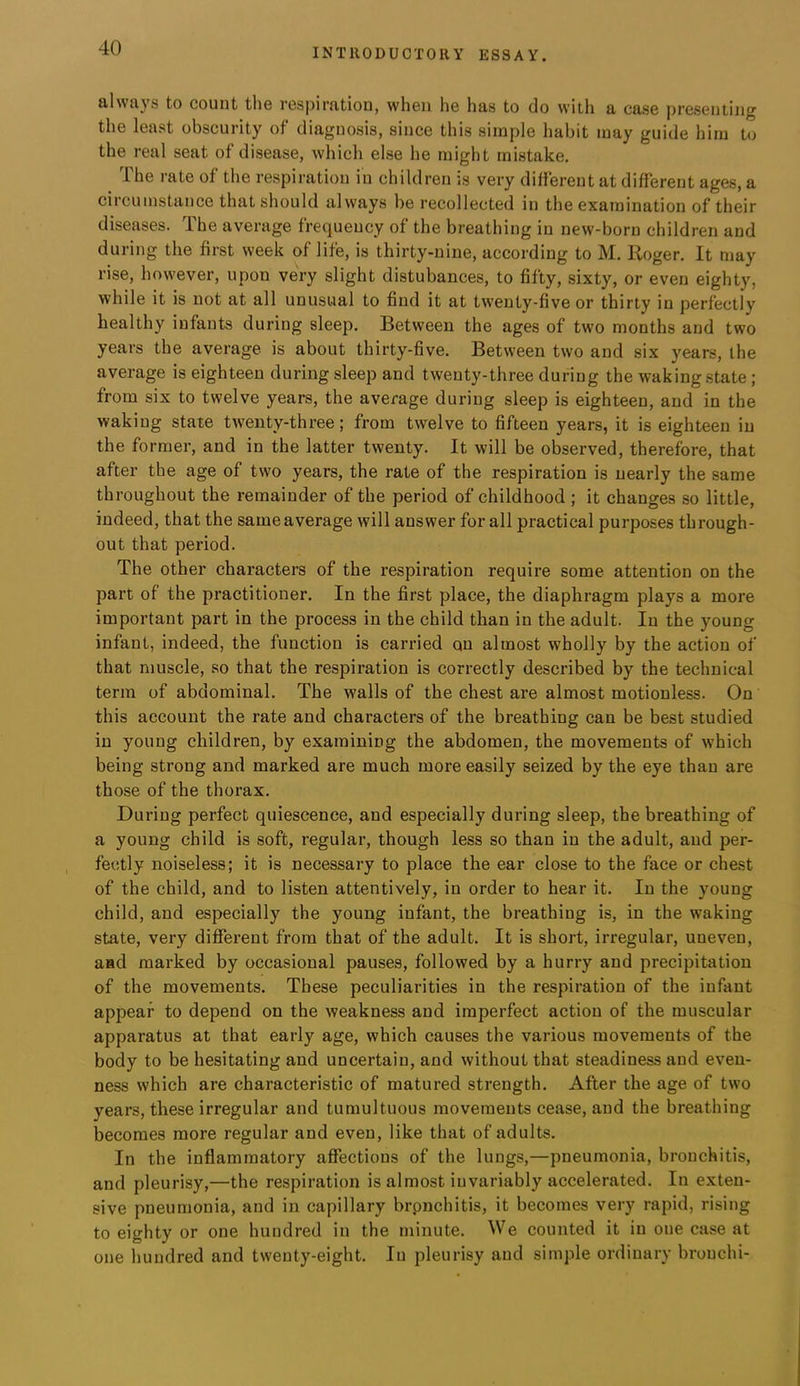 alwuys to count the respirntiou, when he has to do with a case presenting the least obscurity of diagnosis, since this simple habit may guide liim to the real seat of disease, which else he might mistake. The rate of the respiration in children is very different at different ages, a circuDistance that should always be recollected in the examination of their diseases. The average frequency of the breathing in new-born children and during the first week of life, is thirty-nine, according to M. Roger. It may rise, however, upon very slight distubances, to fifty, sixty, or even eighty, while it is not at all unusual to find it at twenty-five or thirty in perfectly healthy infants during sleep. Between the ages of two months and two years the average is about thirty-five. Between two and six years, the average is eighteen during sleep and twenty-three during the waking state; from six to twelve years, the average during sleep is eighteen, and in the waking state twenty-three; from twelve to fifteen years, it is eighteen in the former, and in the latter twenty. It will be observed, therefore, that after the age of two years, the rate of the respiration is nearly the same throughout the remainder of the period of childhood ; it changes so little, indeed, that the same average will answer for all practical purposes through- out that period. The other characters of the respiration require some attention on the part of the practitioner. In the first place, the diaphragm plays a more important part in the process in the child than in the adult. In the young infant, indeed, the function is carried qn almost wholly by the action of that muscle, so that the respiration is correctly described by the technical term of abdominal. The walls of the chest are almost motionless. On this account the rate and characters of the breathing can be best studied in young children, by examining the abdomen, the movements of which being strong and marked are much more easily seized by the eye than are those of the thorax. During perfect quiescence, and especially during sleep, the breathing of a young child is soft, regular, though less so than in the adult, and per- fectly noiseless; it is necessary to place the ear close to the face or chest of the child, and to listen attentively, in order to hear it. In the young child, and especially the young infant, the breathing is, in the waking state, very diflferent from that of the adult. It is short, irregular, uneven, and marked by occasional pauses, followed by a hurry and precipitation of the movements. These peculiarities in the respiration of the infant appear to depend on the weakness and imperfect action of the muscular apparatus at that early age, which causes the various movements of the body to be hesitating and uncertain, and without that steadiness and even- ness which are characteristic of matured strength. After the age of two years, these irregular and tumultuous movements cease, and the breathing becomes more regular and even, like that of adults. In the inflammatory affections of the lungs,—pneumonia, bronchitis, and pleurisy,—the respiration is almost invariably accelerated. In exten- sive pneumonia, and in capillary brpncliitis, it becomes very rapid, rising to eighty or one hundred in the minute. We counted it in one case at one hundred and twenty-eight. In pleurisy and simple ordinary bronchi-
