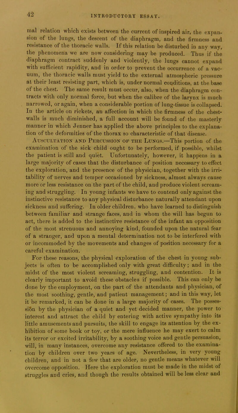 nial relation which exists between the current of inspired air, the expan- sion of the lungs, the descent of the diaphragm, and the firmness and resistance of the thoracic walls. If this relation be disturbed in any way, the phenomena we are now considering may be produced. Thus if the diaphragm contract suddenly and violently, the lungs cannot expand with sufficient rapidity, and in order to prevent the occurrence of a vac- uum, the thoracic walls must yield to the external atmospheric pressure at their least resisting part, which is, under normal coqditions, at the base of the chest. The same result must occur, also, when the diaphragm con- tracts with only normal force, but when the calibre of the larynx is much narrowed, or again, when a considerable portion of lung-tissue is collapsed. In the article on rickets, an affection in which the firmness of the chest- walls is much diminished, a full account will be found of the masterly manner in which Jenner has applied the above principles to the explana- tion of the deformities of the thorax so characteristic of that disease. Auscultation and Percussion op the Lungs.—This portion of the examination of the sick child ought to be performed, if possible, whilst the patient is still and quiet. Unfortunately, however, it happens in a large majority of cases that the disturbance of position necessary to effect the exploration, and the presence of the physician, together with the irri- tability of nerves and temper occasioned by sickness, almost always cause more or less resistance on the part of the child, and produce violent scream- ing and struggling. In young infants we have to contend only against the instinctive resistance to any physical disturbance naturally attendant upon sickness and suffering. In older children, who have learned to distinguish between familiar and strange faces, and in whom the will has begun to act, there is added to the instinctive resistance of the infant an opposition of the most strenuous and annoying kind, founded upon the natural fear of a stranger, and upon a mental determination not to be interfered with or incommoded by the movements and changes of position necessary for a careful examination. For these reasons, the physical exploration of the chest in young sub- jects is often to be accomplished only with great difficulty; and in the midst of the most violent screaming, struggling, and contention. It is clearly important to avoid these obstacles if possible. This can only be done by the employment, on the part of the attendants and physician, of the most soothing, gentle, and patient management; and in this way, let it be remarked, it can be done in a large majority of cases. The posses- siSn by the physician of a quiet and yet decided manner, the power to interest and attract the child by entering with active sympathy into its little amusements and pursuits, the skill to engage its attention by the ex- hibition of some book or toy, or the mere influence he may exert to calm its terror or excited irritability, by a soothing voice and gentle persuasion, will, in many instances, overcome any resistance offered to the examina- tion by children over two years of age. Nevertheless, in very young children, and in not a few that are older, no gentle means whatever will overcome opposition. Here the exploration must be made in the midst of struggles and cries, and though the results obtained will be less clear and