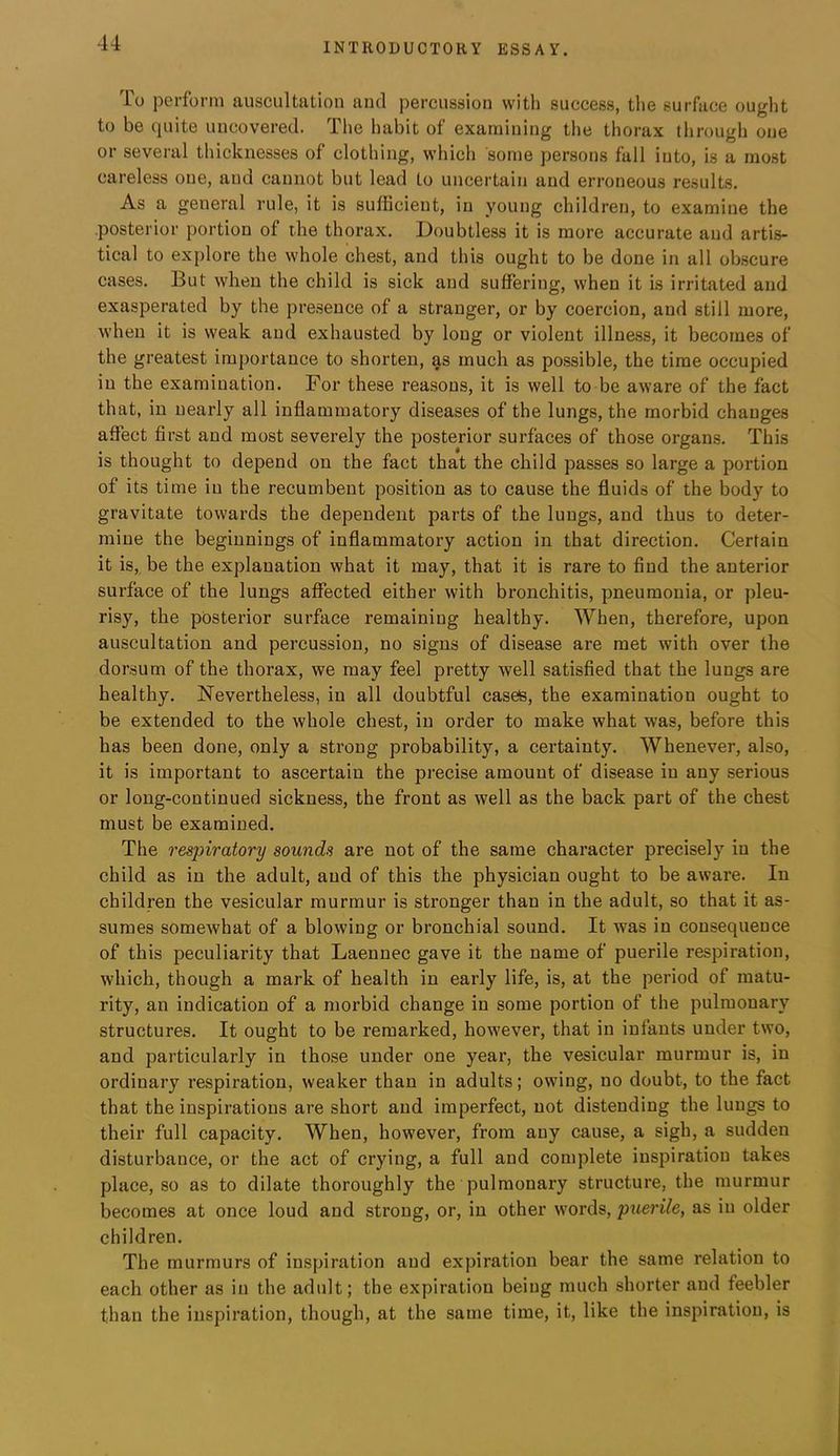 To perform auscultation and percussion with success, tlie surface ought to be quite uncovered. The habit of examining the thorax through one or several thicknesses of clothing, which some persons fall into, is a most careless one, and cannot but lead to uncertain and erroneous results. As a general rule, it is sufficient, in young children, to examine the .posterior portion of the thorax. Doubtless it is more accurate and artis- tical to explore the whole chest, and this ought to be done in all obscure cases. But when the child is sick and suffering, when it is irritated and exasperated by the pre.seuce of a stranger, or by coercion, and still more, when it is weak and exhausted by long or violent illness, it becomes of the greatest importance to shorten, as much as possible, the time occupied in the examination. For these reasons, it is well to be aware of the fact that, in nearly all inflammatory diseases of the lungs, the morbid changes affect first and most severely the posterior surfaces of those organs. This is thought to depend on the fact that the child passes so large a portion of its time in the recumbent position as to cause the fluids of the body to gravitate towards the dependent parts of the lungs, and thus to deter- mine the beginnings of inflammatory action in that direction. Certain it is, be the explanation what it may, that it is rare to find the anterior surface of the lungs aflhcted either with bronchitis, pneumonia, or pleu- risy, the posterior surface remaining healthy. When, therefore, upon auscultation and percussion, no signs of disease are met with over the dorsum of the thorax, we may feel pretty well satisfied that the lungs are healthy. Nevertheless, in all doubtful casete, the examination ought to be extended to the whole chest, in order to make what was, before this has been done, only a strong probability, a certainty. Whenever, also, it is important to ascertain the precise amount of disease in any serious or long-continued sickness, the front as well as the back part of the chest must be examined. The respiratory sounds are not of the same character precisely in the child as in the adult, and of this the physician ought to be aware. In children the vesicular murmur is stronger than in the adult, so that it as- sumes somewhat of a blowing or bronchial sound. It was in consequence of this peculiarity that Laennec gave it the name of puerile respiration, which, though a mark of health in early life, is, at the period of matu- rity, an indication of a morbid change in some portion of the pulmonary structures. It ought to be remarked, however, that in infants under two, and particularly in those under one year, the vesicular murmur is, in ordinary respiration, weaker than in adults; owing, no doubt, to the fact that the inspirations are short and imperfect, not distending the lungs to their full capacity. When, however, from any cause, a sigh, a sudden disturbance, or the act of crying, a full and complete inspiration takes place, so as to dilate thoroughly the pulmonary structure, the murmur becomes at once loud and strong, or, in other woi’ds, puerile, as in older children. The murmurs of inspiration and expiration bear the same relation to each other as in the adult; the expiration being much shorter and feebler than the inspiration, though, at the same time, it, like the inspiration, is
