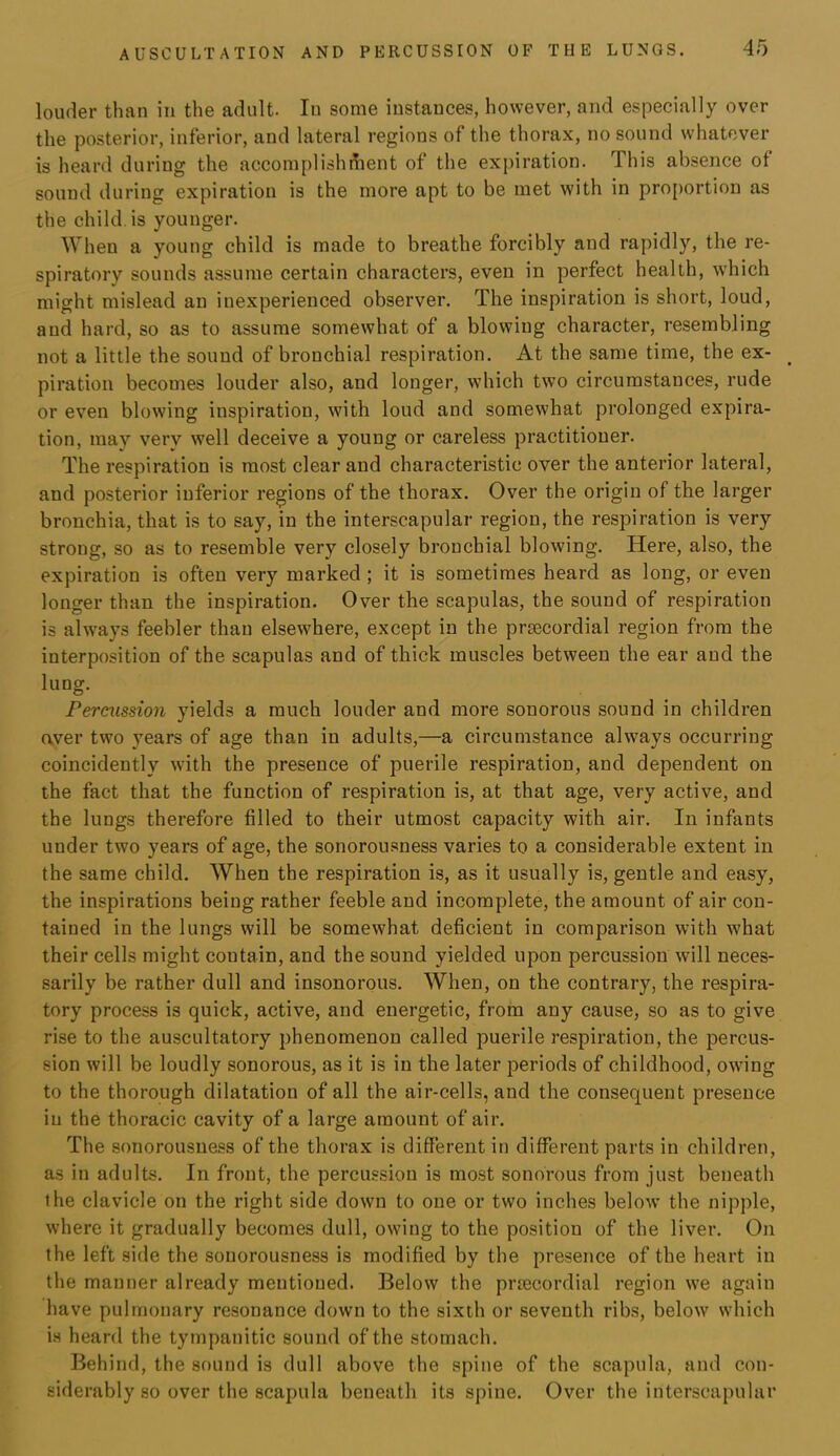 louder than in the adult. In some instances, however, and especially over the posterior, inferior, and lateral regions of the thorax, no sound whatever is heard during the accomplishment of the expiration. This absence of sound during expiration is the more apt to be met with in proportion as the child, is younger. When a young child is made to breathe forcibly and rapidly, the re- spiratory sounds assume certain characters, even in perfect health, which might mislead an inexperienced observer. The inspiration is short, loud, and hard, so as to assume somewhat of a blowing character, resembling not a little the sound of bronchial respiration. At the same time, the ex- piration becomes louder also, and longer, which two circumstances, rude or even blowing inspiration, with loud and somewhat prolonged expira- tion, may very well deceive a young or careless practitioner. The respiration is most clear and characteristic over the anterior lateral, and po.sterior inferior regions of the thorax. Over the origin of the lai’ger bronchia, that is to say, in the interscapular region, the respiration is very strong, so as to resemble very closely bronchial blowing. Here, also, the expiration is often very marked ; it is sometimes heard as long, or even longer than the inspiration. Over the scapulas, the sound of respiration is always feebler than elsewhere, except in the prtecordial region from the interposition of the scapulas and of thick muscles between the ear and the lung. Percussion yields a much louder and more sonorous sound in children aver two years of age than in adults,—a circumstance always occurring coincidently with the presence of puerile respiration, and dependent on the fact that the function of respiration is, at that age, very active, and the lungs therefore filled to their utmost capacity with air. In infants under two years of age, the sonorousness varies to a considerable extent in the same child. When the respiration is, as it usually is, gentle and easy, the inspirations being rather feeble and incomplete, the amount of air con- tained in the lungs will be somewhat deficient in comparison with what their cells might contain, and the sound yielded upon percussion will neces- .sarily be rather dull and insonorous. When, on the contrary, the respira- tory process is quick, active, and energetic, from any cause, so as to give rise to the auscultatory phenomenon called puerile respiration, the percus- sion will be loudly sonorous, as it is in the later periods of childhood, owing to the thorough dilatation of all the air-cells, and the consequent presence in the thoracic cavity of a large amount of air. The sonorousness of the thorax is different in different parts in children, as in adults. In front, the percussion is most sonorous from just beneath ihe clavicle on the right side down to one or two inches below’ the nipple, where it gradually becomes dull, owing to the position of the liver. On the left side the sonorousness is modified by the presence of the heart in the manner already mentioned. Below the prtecordial region we again have pulmonary resonance down to the sixth or seventh ribs, below which is heard the tympanitic sound of the stomach. Behind, the sound is dull above the spine of the scapula, and con- siderably so over the scapula beneath its spine. Over the interscapular