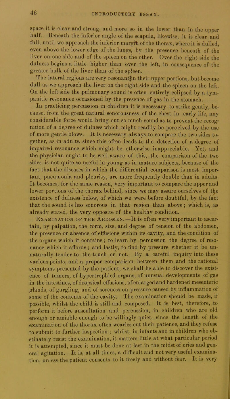 space it is clear and strong, and more so in the lower than in the upper half. Beneath the inferior angle of the scapula, likewise, it is clear and full, until we approach the inferior margiti of the thorax, where it is dulled, even above the lower edge of the lungs, by the presence beneath of the liver on one side and of the spleen on the other. Over the right side the dulness begins a little higher than over the left, in consequence of the greater bulk of the liver than of the spleen. The lateral regions are very resonantjin their upper portions, but become dull as we approach the liver on the right side and the spleen on the left. On the leftside the pulmonary sound is often entirely eclipsed by a tym- panitic resonance occasioned by the presence of gas in the stomach. In practicing percussion in children it is necessary to strike gently, be- cause, from the great natural sonorousness of the chest in early life, any considerable force would bring out so much sound as to prevent the recog- nition of a degree of dulness which might readily be perceived by the use of more gentle blows. It is necessary always to compare the two sides to- gether, as in adults, since this often leads to the detection of a degree of impaired resonance which might be otherwise inappreciable. Yet, and the physician ought to be well aware of this, the comparison of the two sides is not quite so useful in young as in mature subjects, because of the fact that the diseases in which the differential comparison is most impor- tant, pneumonia and pleurisy, are more frequently double than in adults. It becomes, for the same reason, very important to compare the upper and lower portions of the thorax behind, since we may assure ourselves of the existence of dulness below, of which we were before doubtful, by the fact that the sound is less sonorous in that region than above; which is, as already stated, the very opposite of the healthy condition. Examination of the Abdomen.—It is often very important to ascer- tain, by palpation, the form, size, and degree of tension of the abdomen, the presence or absence of effusions within its cavity, and the condition of the organs which it contains; to learn by percussion the degree of reso- nance which it affords ; and lastly, to find by pressure whether it be un- naturally tender to the touch or not. By a careful inquiry into these various points, and a proper comparison between them and the rational symptoms presented by the patient, we shall be able to discover the exist- ence of tumors, of hypertrophied organs, of unusual developments of gas in the intestines, of dropsical effusions, of enlarged and hardened mesenteric glands, of gurgling, and of soreness on pressure caused by inflammation of some of the contents of the cavity. The examination sjiould be made, if possible, whilst the child is still and composed. It is best, therefore, to perform it before auscultation and percussion, in children who are old enough or amiable enough to be willingly quiet, since the length of the examination of the thorax often wearies out their patience, and they refuse to submit to further inspection ; whilst, in infants and in children who ob- stinately resist the examination, it matters little at what particular period it is attempted, since it must be done at last in the midst of cries and gen- eral agitation. It is, at all times, a difficult aud not very useful examina- tion, unless the patient consents to it freely and without fear. It is very