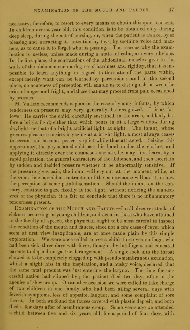 necessary, therefore, to resort to every means to obtain this quiet consent. In children over a year old, this condition is to be obtained only during deep sleep, during the act of nursing, or, when the patient is awake, by so pleasing and attracting its attention by toys, by soothing voice and man- ners, as to cause it to forget what is passing. The reasons why the exam- ination is useless, unless made during a state of calm, are very obvious. In the first place, the contractions of the abdominal muscles give to the walls of the abdomen such a degree of hardness and rigidity, that it is im- possible to learn anything in regard to the state of the parts within, except merely what can be learned by percussion ; and, in the second place, no acuteness of perception will enable us to distinguish between the cries of auger and fright, and those that may proceed from pain occasioned by pressure. M. Valleix recommends a plan in the case of young infants, by which tenderness on pressure may very generally be recognized. It is as fol- lows : He carries the child, carefully sustained in the arms, suddenly be- fore a bright lights either that which pours in at a large window during daylight, or that of a bright artificial light at night. The infant, whose greatest pleasure consists in gazing at a bright light, almost always ceases to scream and becomes perfectly quiet while thus attracted. Seizing this opportunity, the physician should pass his hand under the clothes, and applying it directly over the cutaneous surface, he may first learn, by a rapid palpation, the general characters of the abdomen, and then ascertain by sudden and decided pressure whether it be abnormally sensitive. If the pressure gives pain, the infant will cry out at the moment, while, at the same time, a sudden contraction of the countenance will assist to show the perception of some painful sensation. Should the infant, on the con- trary, continue to gaze fixedly at the light, without noticing the manoeu- vres of the physician it is fair to conclude that there is no inflammatory tenderness present. Examination op the Mouth and Fauces.—In all obscure attacks of sickness occurring in young children, and even in those who have attained to the faculty of speech, the physician ought to be most careful to inspect the condition of the mouth and fauces, since not a few cases of fever which seem at first view inexplicable, are at once made plain by this simple exploration. We were once called to see a child three years of age, who had been sick three days with fever, thought by intelligent and educated parents to depend on gastric derangement. A single look into the throat showed it to be completely clogged up with pseudo-membranous exudation, whilst a slight hiss in the inspiration, and a husky voice, declared that the same fatal product was just entering the larynx. The time for suc- cessful action had slipped by ; the patient died two days after in the agonies of slow croup. On another occasion we were called to take charge of two children in one family who had been ailing several days with feverish symptoms, loss of appetite, languor, and some complaint of sore throat. In both we found the fauces covered with plastic deposit, and both died a few days after of membranous croup. Some years ago we attended a child between five and six years old, for a period of four days, with