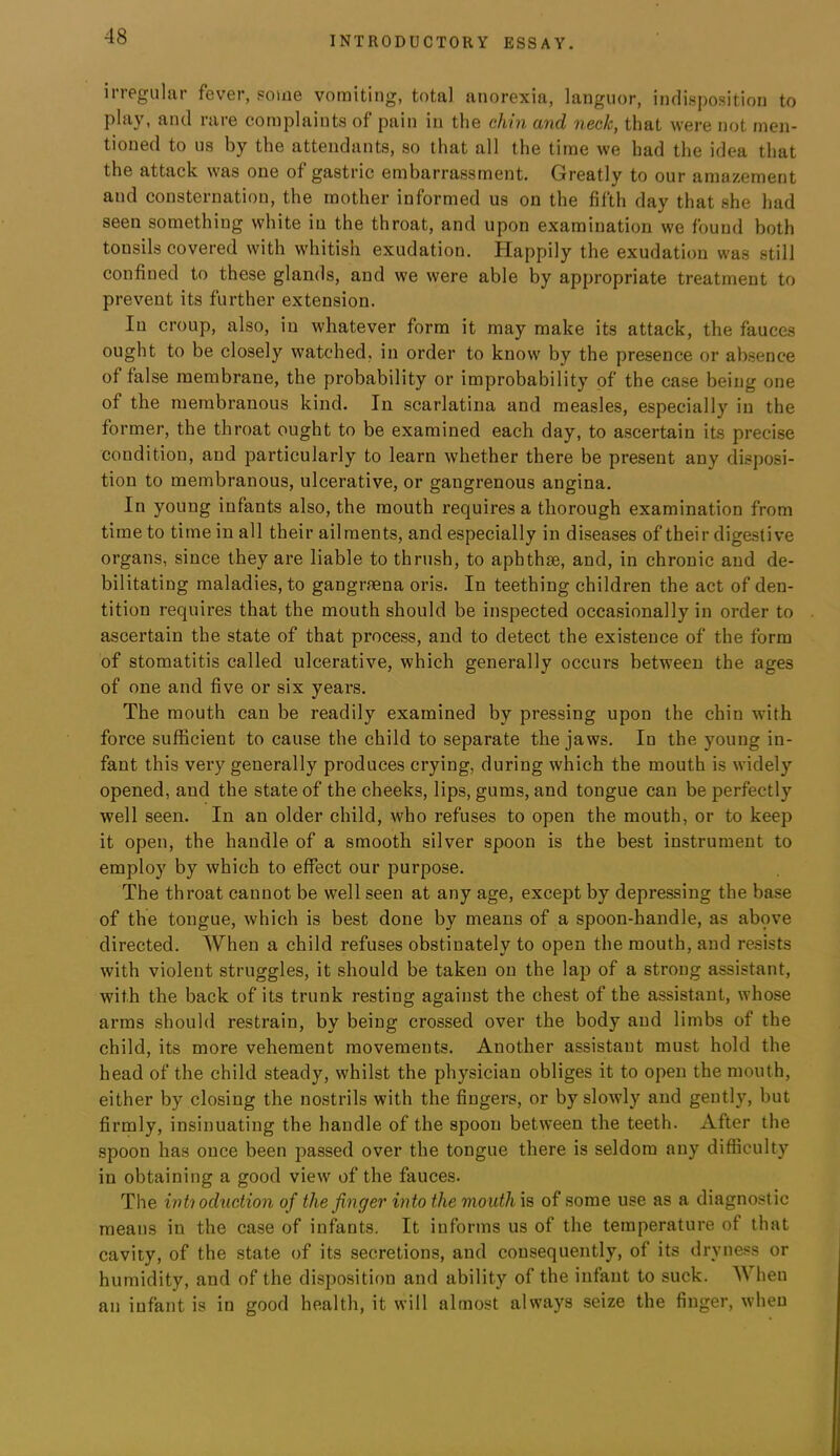 irregular fever, Pome vomiting, total anorexia, languor, indisposition to play, and rare complaints of pain in the chin and neck, that were not men- tioned to us by the attendants, so that all the time we had the idea that the attack was one of gastric embarrassment. Greatly to our amazement and consternation, the mother informed us on the fifth day that she had seen something white in the throat, and upon examination we found both tonsils covered with whitish exudation. Happily the exudation was still confined to these glands, and we were able by appropriate treatment to prevent its further extension. In croup, also, in whatever form it may make its attack, the fauces ought to be closely watched, in order to know by the presence or absence of false membrane, the probability or improbability of the case being one of the membranous kind. In scarlatina and measles, especially in the former, the throat ought to be examined each day, to ascertain its precise condition, and particularly to learn whether there be present any disposi- tion to membranous, ulcerative, or gangrenous angina. In young infants also, the mouth requires a thorough examination from time to time in all their ailments, and especially in diseases of their digestive organs, since they are liable to thrush, to aphthse, and, in chronic and de- bilitating maladies, to gangraena oris. In teething children the act of den- tition requires that the mouth should be inspected occasionally in order to ascertain the state of that process, and to detect the existence of the form of stomatitis called ulcerative, which generally occurs between the ages of one and five or six years. The mouth can be readily examined by pressing upon the chin with force sufficient to cause the child to separate the jaws. In the young in- fant this very generally produces crying, during which the mouth is widely opened, and the state of the cheeks, lips, gums, and tongue can be perfectly well seen. In an older child, who refuses to open the mouth, or to keep it open, the handle of a smooth silver spoon is the best instrument to employ by which to effect our purpose. The throat cannot be well seen at any age, except by depressing the base of the tongue, which is best done by means of a spoon-handle, as abpve directed. When a child refuses obstinately to open the mouth, and resists with violent struggles, it should be taken on the lap of a strong assistant, with the back of its trunk resting against the chest of the assistant, whose arms should restrain, by being crossed over the body and limbs of the child, its more vehement movements. Another assistant must hold the head of the child steady, whilst the physician obliges it to open the mouth, either by closing the nostrils with the fingers, or by slowly and gently, but firmly, insinuating the handle of the spoon between the teeth. After the spoon has once been passed over the tongue there is seldom any difficulty in obtaining a good view of the fauces. The inti oduction of the finger into the mouth is of some use as a diagnostic means in the case of infants. It informs us of the temperature of that cavity, of the state of its secretions, and consequently, of its dryness or humidity, and of the disposition and ability of the infant to suck. When an infant is in good health, it will almost always seize the finger, when