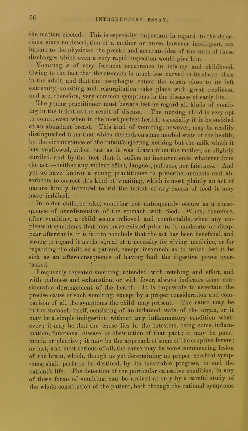 the matters ejected. This is especially important in regard to the dejec- tions, since no description of a mother or nurse, however intelligent, can impart to the physician the precise and accurate idea of the state of those discharges which even a very rapid inspection would give him. Vomiting is of very frequent occurrence in infancy and childhood. Owing to the fact that the stomach is much less curved in its shape than in the adult, and that the' oesophagus enters the organ close to its left extremity, vomiting and regurgitation take place with great readiness, and are, therefore, very common symptoms in the diseases of early life. The young practitioner must beware lest he regard all kinds of vomit- ing in the infant as the result of disease. The nursing child is very apt to vomit, even when in the most perfect health, especially if it be suckled at an abundant breast. This kind of vomiting, however, may be readily distinguished from that which depends on some morbid state of the health, by the circumstance of the infant’s ejecting nothing but the milk which it has swallowed, either just as it was drawn from the mother, or slightly curdled, and by the fact that it suffers no inconvenience whatever from the act,—neither any violent effort, languor, paleness, nor faintness. And yet we have known a young practitioner to prescribe antacids and ab- sorbents to correct this kind of vomiting, which is most plainly an act of nature kindly intended to rid the infant of any excess of food it may have imbibed. In older children also, vomiting not unfrequently occurs as a conse- quence of overdistension of the stomach with food. When, therefore, after vomiting, a child seems relieved and comfortable, when any un- pleasant symptoms that may have existed prior to it moderate or disap- pear afterwards, it is fair to conclude that the act has been beneficial, and wrong to regard it as the signal of a necessity for giving medicine, or for regarding the child as a patient, except insomuch as to watch lest it be sick as an after-consequence of having had the digestive power over- tasked. Frequently repeated vomiting, attended with retching and effort, and with paleness and exhaustion, or with fever, always indicates some con- siderable derangement of the health. It is impossible to ascertain the precise cause of such vomiting, except by a proper consideration and com- parison of all the symptoms the child may present. The cause may be in the stomach itself, consisting of an inflamed state of the organ, or it may be a simple indigestion without any inflammatory condition what- ever ; it may be that the cause lies in the intestine, being some inflam- mation, functional disease, or obstruction of that part; it may be pneu- monia or pleurisy ; it may be the approach of some of the eruptive fevers; or last, and most serious of all, the cause may be some commencing lesion of the brain, which, though as yet determining no proper cerebral symp- toms, shall perhaps be destined, by its inevitable progress, to end the patient’s life. The detection of the particular causative condition,’in any of these forms of vomiting, can be arrived at only by a careful study of the whole constitution of the patient, both through the rational symptoms