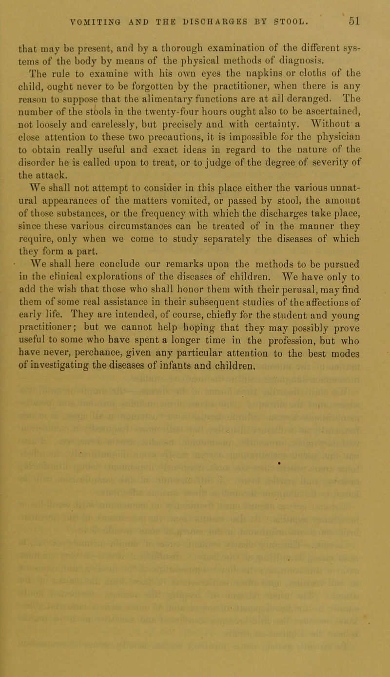 that may be present, and by a thorough examination of the different sys- tems of the body by means of the physical methods of diagnosis. The rule to examine with his own eyes the napkins or cloths of the child, ought never to be forgotten by the practitioner, when there is any reason to suppose that the alimentary functions are at all deranged. The number of the stools in the twenty-four hours ought also to be ascertained, not loosely and carelessly, but precisely and with certainty. Without a close attention to these two precautions, it is impossible for the physician to obtain really useful and exact ideas in regard to the nature of the disorder he is called upon to treat, or to judge of the degree of severity of the attack. We shall not attempt to consider in this place either the various unnat- ural appearances of the matters vomited, or passed by stool, the amount of those substances, or the frequency with which the discharges take place, since these various circumstances can be treated of in the manner they require, only when we come to study separately the diseases of which they form a part. We shall here conclude our remarks upon the methods to be pursued in the clinical explorations of the diseases of children. We have only to add the wish that those who shall honor them with their perusal, may find them of some real assistance in their subsequent studies of the affections of early life. They are intended, of course, chiefly for the student and young practitioner; but we cannot help hoping that they may possibly prove useful to some who have spent a longer time in the profession, but who have never, perchance, given any particular attention to the best modes of investigating the diseases of infants and children. I