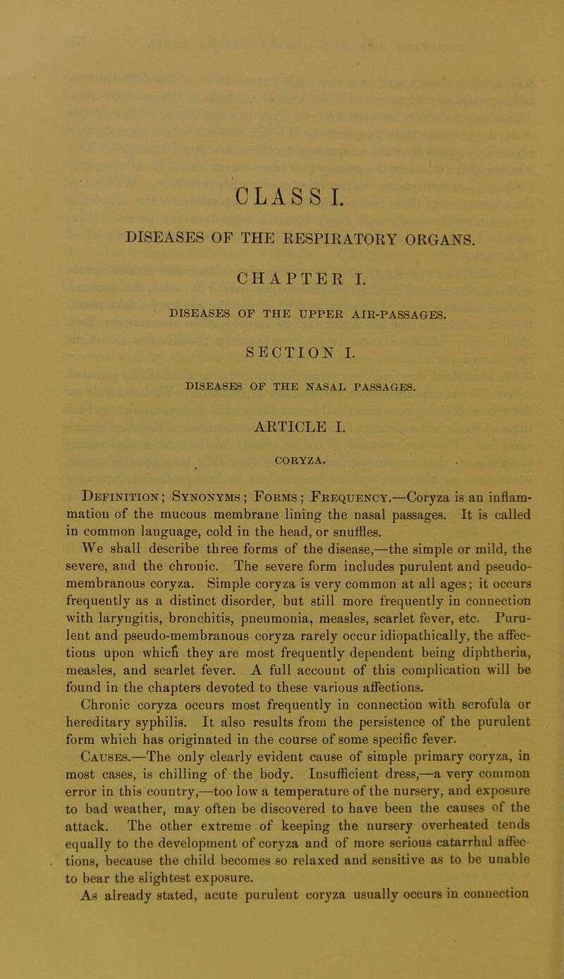 CLASS I. DISEASES OF THE KESPIRATORY ORGANS. CHAPTER I. DISEASES OF THE UPPER AIR-PASSAGES. SECTION I. DISEASES OF THE NASAL PASSAGES. ARTICLE I. CORYZA. Definition ; Synonyms ; Forms ; Frequency.—Coryza is an inflam- mation of the mucous membrane lining the nasal passages. It is called in common language, cold in the head, or snuflles. We shall describe three forms of the disease,—the simple or mild, the severe, and the chronic. The severe form includes purulent and pseudo- membranous coryza. Simple coryza is very common at all ages; it occurs frequently as a distinct disorder, but still more frequently in connection with laryngitis, bronchitis, pneumonia, measles, scarlet fever, etc. Puru- lent and pseudo-membranous coryza rarely occur idiopathically, the affec- tions upon which they are most frequently dependent being diphtheria, measles, and scarlet fever. A full account of this complication will be found in the chapters devoted to these various affections. Chronic coryza occurs most frequently in connection with scrofula or hereditary syphilis. It also results from the persistence of the purulent form which has originated in the course of some specific fever. Causes.—The only clearly evident cause of simple primary coryza, in most cases, is chilling of the body. Insufficient dress,—a very common error in this country,—too low a temperature of the nursery, and exposure to bad weather, may often be discovered to have been the causes of the attack. The other extreme of keeping the nursery overheated tends equally to the development of coryza and of more serious catarrhal affec- tions, because the child becomes so relaxed and sensitive as to be unable to bear the slightest exposure. As already stated, acute purulent coryza usually occurs in connection