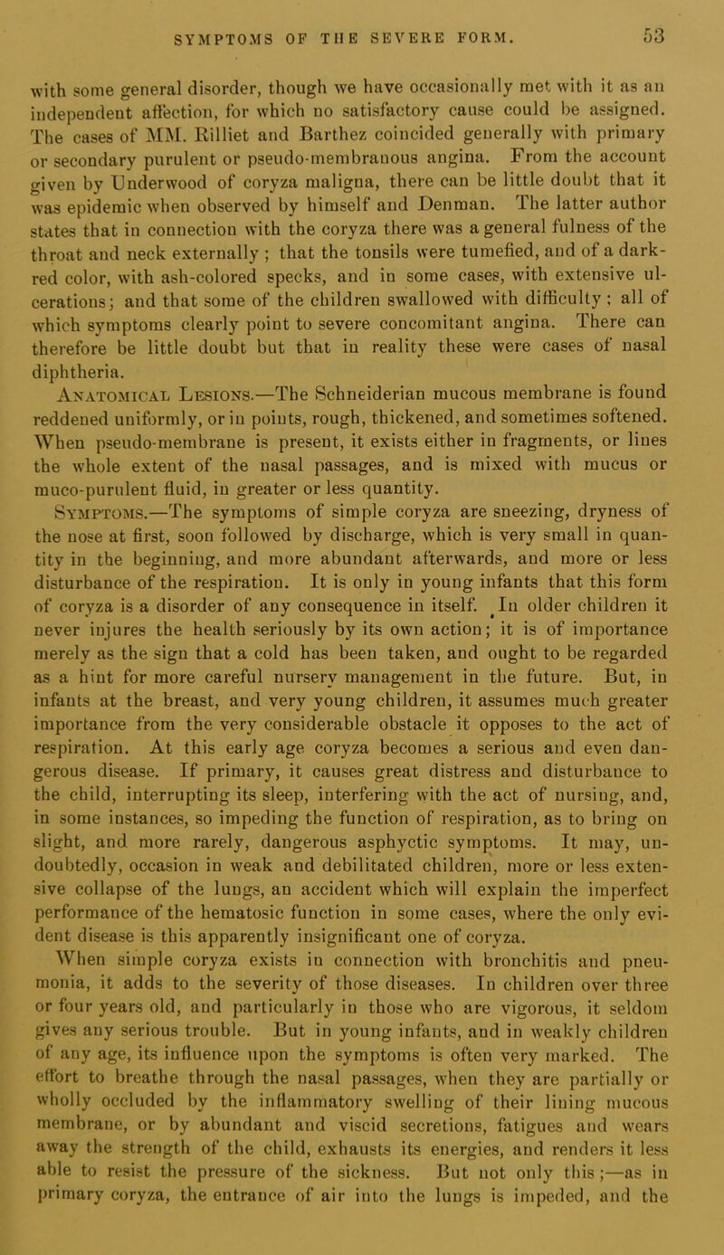 with some general disorder, though we have occasionally met with it as an independent affection, for which no satisfactory cause could be assigned. The cases of MM. Rilliet and Barthez coincided generally with primary or secondary purulent or pseudo-membranous angina. From the account given by Underwood of coryza maligna, there can be little doubt that it was epidemic when observed by himself and Denman. The latter author states that in connection with the coryza there was a general fulness of the throat and neck externally ; that the tonsils were tumefied, and of a dark- red color, with ash-colored specks, and in some cases, with extensive ul- cerations; and that some of the children swallowed with difficulty ; all of which symptoms clearly point to severe concomitant angina. There can therefore be little doubt but that in reality these were cases of nasal diphtheria. Anatomical Lesions.—The Schneiderian mucous membrane is found reddened uniformly, or in points, rough, thickened, and sometimes softened. When pseudo-membrane is present, it exists either in fragments, or lines the whole extent of the nasal passages, and is mixed with mucus or muco-purulent fluid, in greater or less quantity. Symptoms.—The symptoms of simple coryza are sneezing, dryness of the nose at first, soon followed by discharge, which is very small in quan- tity in the beginning, and more abundant afterwards, and more or less disturbance of the respiration. It is only in young infants that this form of coryza is a disorder of any consequence in itself. ^In older children it never injures the health seriously by its own action; it is of importance merely as the sign that a cold has been taken, and ought to be regarded as a hint for more careful nursery management in the future. But, in infants at the breast, and very young children, it assumes much greater importance from the very considerable obstacle it opposes to the act of respiration. At this early age coryza becomes a serious and even dan- gerous disease. If primary, it causes great distress and disturbance to the child, interrupting its sleep, interfering with the act of nursing, and, in some instances, so impeding the function of respiration, as to bring on slight, and more rarely, dangerous asphyctic symptoms. It may, un- doubtedly, occasion in weak and debilitated children, more or less exten- sive collapse of the lungs, an accident which will explain the imperfect performance of the hematosic function in some cases, where the only evi- dent disea.se is this apparently insignificant one of coryza. When simple coryza exists in connection with bronchitis and pneu- monia, it adds to the severity of those diseases. In children over three or four years old, and particularly in those who are vigorous, it seldom gives any serious trouble. But in young infants, and in weakly children of any age, its influence upon the symptoms is often very marked. The effort to breathe through the nasal passages, when they are partially or wholly occluded by the inflammatory swelling of their lining mucous membrane, or by abundant and viscid secretions, fatigues and wears away the strength of the child, exhausts its energies, and renders it less able to resist the pressure of the sickness. But not only this ;—as in primary coryza, the entrance of air into the lungs is impeded, and the