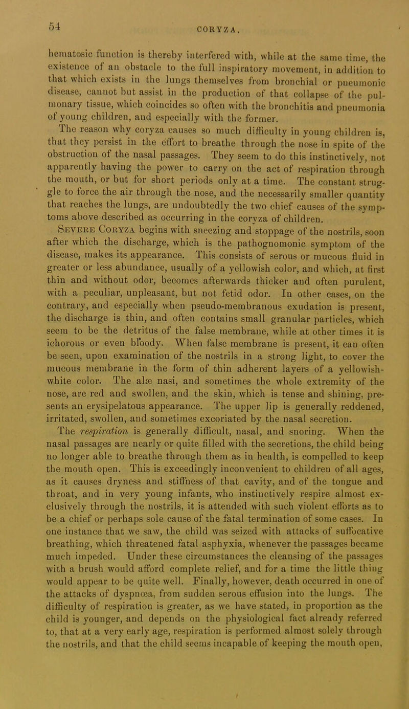 CORYZA. hematosic function is thereby interfered with, while at the same time, the existence of an obstacle to the full inspiratory movement, in addition to that which exists in the lungs themselves from bronchial or pneumonic disease, cannot but assist in the production of that collapse of the pul- monary tissue, which coincides so often with the bronchitis and pneumonia of young children, and especially with the former. The reason why coryza causes so much difficulty in young children is, that they persist in the effort to breathe through the nose in spite of the obstruction of the nasal passages. They seem to do this instinctively, not apparently having the power to carry on the act of respiration through the mouth, or but for short periods only at a time. The constant strug- gle to force the air through the nose, and the necessarily smaller quantity that reaches the lungs, are undoubtedly the two chief causes of the symp- toms above described as occurring in the coryza of children. Severe Coryza begins with sneezing and stoppage of the nostrils, soon after which the discharge, which is the pathognomonic symptom of the disease, makes its appearance. This consists of serous or mucous fluid in greater or less abundance, usually of a yellowish color, and which, at first thin and without odor, becomes afterwards thicker and often purulent, with a peculiar, unpleasant, but not fetid odor. In other cases, on the contrary, and especially when pseudo-membranous exudation is present, the discharge is thin, and often contains small granular particles, which seem to be the detritus of the false membrane, while at other times it is ichorous or even bloody. When false membrane is present, it can often be seen, upon examination of the nostrils in a strong light, to cover the mucous membrane in the form of thin adherent layers of a yellowish- white color. The aim nasi, and sometimes the whole extremity of the nose, are red and swollen, and the skin, which is tense and shining, pre- sents an erysipelatous appearance. The upper lip is generally reddened, irritated, swollen, and sometimes excoriated by the nasal secretion. The respiration is generally difficult, nasal, and snoring. When the nasal passages are nearly or quite filled with the secretions, the child being no longer able to breathe through them as in health, is compelled to keep the mouth open. This is exceedingly inconvenient to children of all ages, as it causes dryness and stiffness of that cavity, and of the tongue and throat, and in very young infants, who instinctively respire almost ex- clusively through the nostrils, it is attended with such violent efforts as to be a chief or perhaps sole cause of the fatal termination of some cases. In one instance that we saw, the child was seized with attacks of suffocative breathing, which threatened fatal asphyxia, whenever the passages became much impeded. Under these circumstances the cleansing of the passages with a brush would afford complete relief, and for a time the little thing would appear to be quite well. Finally, however, death occurred in one of the attacks of dyspnoea, from sudden serous effusion into the lungs. The difficulty of respiration is greater, as we have stated, in proportion as the child is younger, and depends on the physiological fact already referred to, that at a very early age, respiration is performed almost solely through the nostrils, and that the child seems incapable of keeping the mouth open,