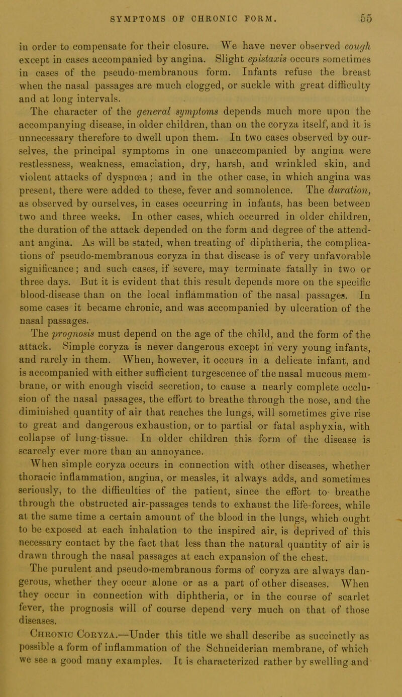 SYMPTOMS OF CHRONIC FORM. 65 iu order to compensate for their closure. We have never observed cough except in cases accompanied by angina. Slight epistaxia occurs sometimes iu cases of the pseudo-membranous form. Infants refuse the breast when the nasal passages are much clogged, or suckle with great difficulty and at long intervals. The character of the general symptoms depends much more upon the accompanying disease, in older children, than on the coryza itself, and it is unnecessary therefore to dwell upon them. In two cases observed by our- selves, the principal symptoms iu one unaccompanied by angina were restlessness, weakness, emaciation, dry, harsh, and wrinkled skin, and violent attacks of dyspnoea; and in the other case, iu which angina was present, there were added to these, fever and somnolence. The duration, as observed by ourselves, in cases occurring in infants, has been between two and three weeks. In other cases, which occurred in older children, the duration of the attack depended on the form and degree of the attend- ant angina. As will be stated, when treating of diphtheria, the complica- tions of pseudo-membranous coryza in that disease is of very unfavorable significance; and such cases, if severe, may terminate fatally in two or three days. But it is evident that this result depends more on the specific blood-disease than on the local inflammation of the nasal passages. In some cases it became chronic, and was accompanied by ulceration of the nasal passages. The prognosis must depend on the age of the child, and the form of the attack. Simple coryza is never dangerous except in very young infants, and rarely in them. When, however, it occurs in a delicate infant, and is accompanied with either sufficient turgescence of the nasal mucous mem- brane, or with enough viscid secretion, to cause a nearly complete occlu- sion of the nasal passages, the effort to breathe through the nose, and the diminished quantity of air that reaches the lungs, will sometimes give rise to great and dangerous exhaustion, or to partial or fatal asphyxia, with collapse of lung-tissue. In older children this form of the disease is scarcely ever more than an annoyance. When simple coryza occurs in connection with other diseases, whether thoracic inflammation, angina, or measles, it always adds, and sometimes seriously, to the difficulties of the patient, since the eflfort to breathe through the obstructed air-passages tends to exhaust the life-forces, while at the same time a certain amount of the blood in the lungs, which ought to be exposed at each inhalation to the inspired air, is deprived of this necessary contact by the fact that less than the natural quantity of air is drawn through the nasal passages at each expansion of the chest. The purulent and pseudo-membranous forms of coryza are always dan- gerous, whether they occur alone or as a part of other diseases. When they occur in connection with diphtheria, or in the course of scarlet fever, the prognosis will of course depend very much on that of those diseases. Chronic Coryza.—Under this title we shall describe as succinctly as possible a form of inflammation of the Schneiderian membrane, of which we see a good many examples. It is characterized rather by swelling and