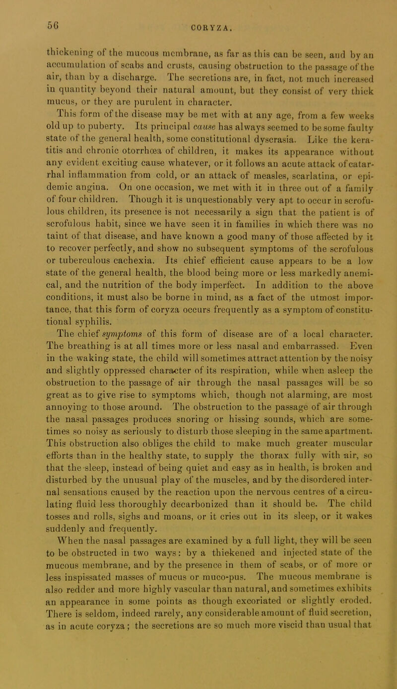 thickening of the raucous racinbrane, as far as tliis can be seen, and by an accuraulation of scabs and crusts, causing obstruction to the passage of the air, than by a discharge. Ihe secretions are, in fact, not much increased in quantity beyond their natural amount, but they consist of very thick mucus, or they are purulent in character. This form of the disease may be met with at any age, from a few weeks old up to puberty. Its principal cause has always seemed to be some faulty state of the general health, some constitutional dyscrasia. Like the kera- titis and chronic otorrhoea of children, it makes its appearance without any evident exciting cause whatever, or it follows an acute attack of catar- rhal inflammation from cold, or an attack of measles, scarlatina, or epi- demic angina. On one occasion, we met with it in three out of a family of four children. Though it is unquestionably very apt to occur in scrofu- lous children, its presence is not necessarily a sign that the patient is of scrofulous habit, since we have seen it in families in which there was no taint of that disease, and have known a good many of those affected by it to recover perfectly, and show no subsequent symptoms of the scrofulous or tuberculous cachexia. Its chief efficient cause appears to be a low state of the general health, the blood being more or less markedly anemi- cal, and the nutrition of the body imperfect. In addition to the above conditions, it must also be borne in mind, as a fact of the utmost impor- tance, that this form of coryza occurs frequently as a symptom of constitu- tional syphilis. The chief symptoms of this form of disease are of a local character. The breathing is at all times more or less nasal and embarrassed. Even in the waking state, the child will sometimes attract attention by the noisy and slightly oppressed character of its respiration, while when asleep the obstruction to the passage of air through the nasal passages will be so great as to give rise to symptoms which, though not alarming, are most annoying to those around. The obstruction to the passage of air through the nasal passages produces snoring or hissing sounds, which are some- times so noisy as seriously to disturb those sleeping in the same apartment. This obstruction also obliges the child to make much greater muscular efforts than in the healthy state, to supply the thorax fully with air, so that the sleep, instead of being quiet and easy as in health, is broken and disturbed by the unusual play of the muscles, and by the disordered inter- nal sensations caused by the reaction upon the nervous centres of a circu- lating fluid less thoroughly decarbonized than it should be. The child tosses and rolls, sighs and moans, or it cries out in its sleep, or it wakes suddenly and frequently. When the nasal passages are examined by a full light, they will be seen to be obstructed in two ways: by a thickened and injected state of the mucous membrane, and by the presence in them of scabs, or of more or less inspissated masses of mucus or muco-pus. The mucous membrane is also redder and more highly vascular than natural, and sometimes exhibits an appearance in some points as though excoriated or slightly eroded. There is seldom, indeed rarely, any considerable amount of fluid secretion, as in acute coryza; the secretions are so much more viscid than usual that