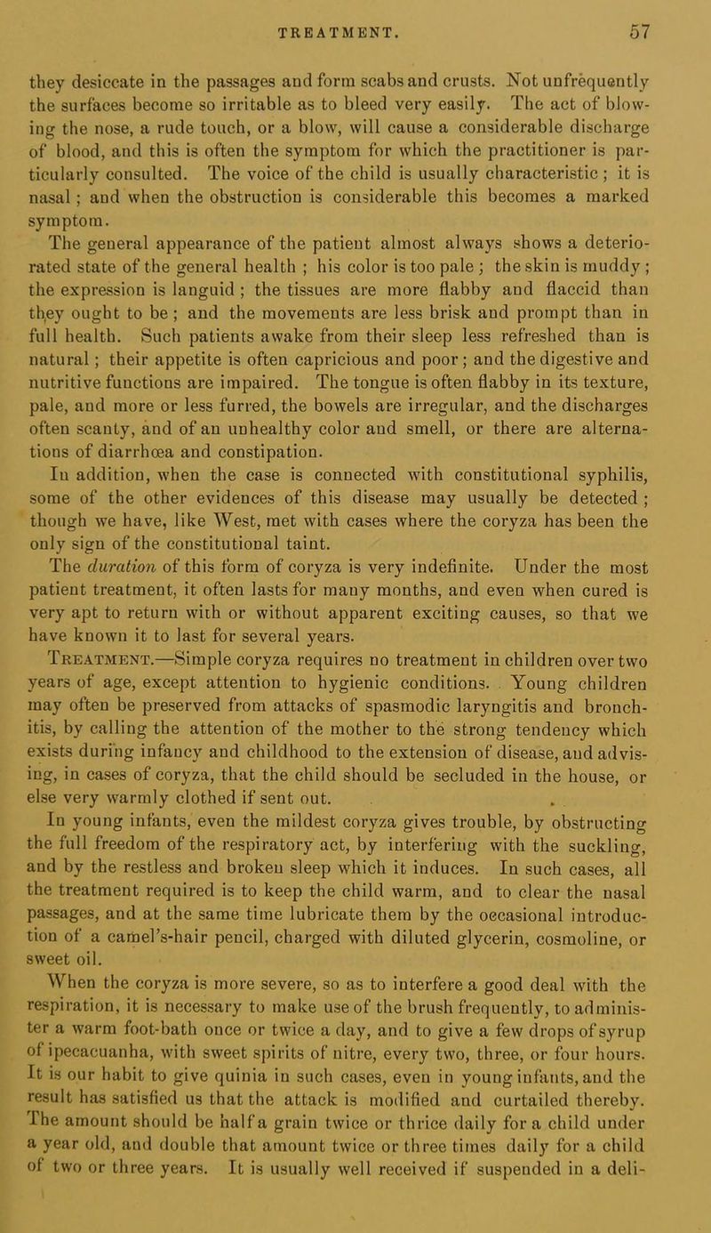 they desiccate in the passages and form scabs and crusts. Not unfr^uently the surfaces become so irritable as to bleed very easily. The act of blow- ing the nose, a rude touch, or a blow, will cause a considerable discharge of blood, and this is often the symptom for which the practitioner is par- ticularly consulted. The voice of the child is usually characteristic ; it is nasal; and when the obstruction is considerable this becomes a marked symptom. The general appearance of the patient almost always shows a deterio- rated state of the general health ; his color is too pale ; the skin is muddy ; the expression is languid ; the tissues are more flabby and flaccid than th,ey ought to be ; and the movements are less brisk and prompt than in full health. Such patients awake from their sleep less refreshed than is natural; their appetite is often capricious and poor; and the digestive and nutritive functions are impaired. The tongue is often flabby in its texture, pale, and more or less furred, the bowels are irregular, and the discharges often scanty, and of an unhealthy color and smell, or there are alterna- tions of diarrhoea and constipation. In addition, when the case is connected with constitutional syphilis, some of the other evidences of this disease may usually be detected ; though we have, like West, met with cases where the coryza has been the only sign of the constitutional taint. The duration of this form of coryza is very indefinite. Under the most patient treatment, it often lasts for many months, and even when cured is very apt to return with or without apparent exciting causes, so that we have known it to last for several years. Treatment.—Simple coryza requires no treatment in children over two years of age, except attention to hygienic conditions. . Young children may often be preserved from attacks of spasmodic laryngitis and bronch- itis, by calling the attention of the mother to the strong tendency which exists during infancy and childhood to the extension of disease, and advis- ing, in cases of coryza, that the child should be secluded in the house, or else very warmly clothed if sent out. In young infants, even the mildest coryza gives trouble, by obstructing the full freedom of the respiratory act, by interfering with the suckling, and by the restless and broken sleep which it induces. In such cases, all the treatment required is to keep the child warm, and to clear the nasal passages, and at the same time lubricate them by the occasional introduc- tion of a camel’s-hair pencil, charged with diluted glycerin, cosmoline, or sweet oil. When the coryza is more severe, so as to interfere a good deal with the respiration, it is necessary to make use of the brush frequently, to adminis- ter a warm foot-bath once or twice a day, and to give a few drops of syrup of ipecacuanha, with sweet spirits of nitre, every two, three, or four hours. It is our habit to give quinia in such cases, even in young infants, and the result has satisfied us that the attack is modified and curtailed thereby. Ihe amount should be half a grain twice or thrice daily fora child under a year old, and double that amount twice or three times daily for a child of two or three years. It is usually well received if suspended in a deli-