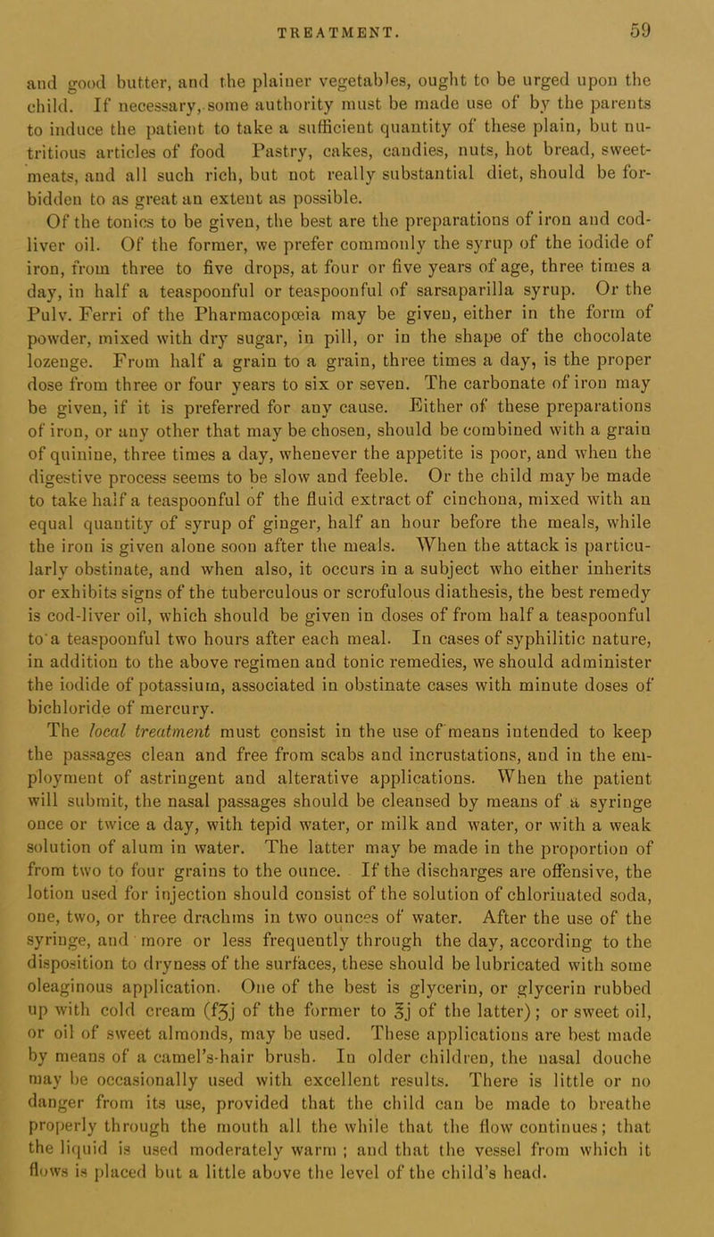 and good butter, and the plainer vegetables, ought to be urged upon the child. If necessary,.some authority must be made use of by the parents to induce the patient to take a sufficient quantity of these plain, but nu- tritious articles of food Pastry, cakes, candies, nuts, hot bread, sweet- meats, and all such rich, but not really substantial diet, should be for- bidden to as great an extent as possible. Of the tonics to be given, the best are the preparations of iron and cod- liver oil. Of the former, we prefer commonly the syrup of the iodide of iron, from three to five drops, at four or five years of age, three times a day, in half a teaspoonful or teaspoonful of sarsaparilla syrup. Or the Pulv. Ferri of the Pharmacopoeia may be given, either in the form of powder, mixed with dry sugar, in pill, or in the shape of the chocolate lozenge. From half a grain to a grain, three times a day, is the proper dose from three or four years to six or seven. The carbonate of iron may be given, if it is preferred for any cause. Either of these preparations of iron, or any other that may be chosen, should be combined with a grain of quinine, three times a day, whenever the appetite is poor, and when the digestive process seems to be slow and feeble. Or the child may be made to take half a teaspoonful of the fluid extract of cinchona, mixed with an equal quantity of syrup of ginger, half an hour before the meals, while the iron is given alone soon after the meals. When the attack is particu- larly obstinate, and when also, it occurs in a subject who either inherits or exhibits signs of the tuberculous or scrofulous diathesis, the best remedy is cod-liver oil, which should be given in doses of from half a teaspoonful to'a teaspoonful two hours after each meal. In cases of syphilitic nature, in addition to the above regimen and tonic remedies, we should administer the iodide of potassium, associated in obstinate cases with minute doses of bichloride of mercury. The local treatment must consist in the use of'means intended to keep the pas.sages clean and free from scabs and incrustations, and in the em- ployment of astringent and alterative applications. When the patient will submit, the nasal passages should be cleansed by means of a syringe once or twice a day, with tepid water, or milk and water, or with a weak solution of alum in water. The latter may be made in the proportion of from two to four grains to the ounce. If the discharges are offensive, the lotion used for injection should consist of the solution of chlorinated soda, one, two, or three drachms in two ounces of water. After the use of the syringe, and more or less frequently through the day, according to the dispo.sition to dryness of the surfaces, these should be lubricated with some oleaginous application. One of the best is glycerin, or glycerin rubbed up with cold cream (f5j of the former to §j of the latter); or sweet oil, or oil of sweet almonds, may be used. These applications are best made by means of a camel’s-hair brush. In older children, the nasal douche may be occasionally used with excellent results. There is little or no danger from its use, provided that the child can be made to breathe properly through the mouth all the while that the flow continues; that the liquid is used moderately warm ; and that the vessel from which it flows is {)laced but a little above the level of the child’s head.