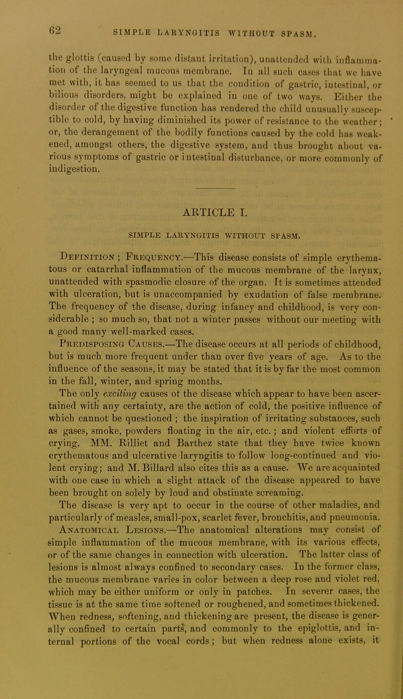 the glottis (caused by some distant irritation), unattended with inflamma- tion of the laryngeal mucous membrane. In all such cases that we have met with, it has seemed to us that the condition of gastric, intestinal, or bilious disorders, might be explained in one of two ways. Either the disorder of the digestive function has rendered the child unusually suscep- tible to cold, by having diminished its power of resistance to the weather; or, the derangement of the bodily functions caused by the cold has weak- ened, amongst others, the digestive system, and thus brought about va- rious symptoms of gastric or intestinal disturbance, or more commonly of indigestion. ARTICLE I. SIMPLE LARYNGITIS WITHOUT SPASM. Definition ; Frequency.—This disease consists of simple erythema- tous or catarrhal inflammation of the mucous membrane of the larynx, unattended with spasmodic closure of the organ. It is sometimes attended with ulceration, but is unaccompanied by exudation of false membrane. The frequency of the disease, during infancy and childhood, is very con- siderable ; so much so, that not a winter passes without our meeting with a good many well-marked cases. Predisposing Causes.—The disease occurs at all periods of childhood, but is much more frequent under than over five years of age. As to the influence of the seasons, it may be stated that it is by far the most common in the fall, winter, and spring mouths. The only exciting causes of the disease which appear to have been ascer- tained with any certainty, are the action of cold, the positive influence of which cannot be questioned ; the inspiration of irritating substances, such as gases, smoke, powders floating in the air, etc.; and violent efforts of crying. MM. Rilliet and Barthez state that they have twice known erythematous and ulcerative laryngitis to follow long-continued and vio- lent crying; and M. Billard also cites this as a cause. We are acquainted with one case in which a slight attack of the disease appeared to have been brought on solely by loud and obstinate screaming. The disease is very apt to occur in the course of other maladies, and particularly of measles, small-pox, scarlet fever, bronchitis, and pneumonia. Anatomical Lesions.—The anatomical alterations may consist of simple inflammation of the mucous membrane, with its various effects, or of the same changes in connection with ulceration. The latter class of lesions is almost always confined to secondary cases. In the former class, the mucous membrane varies in color between a deep rose and violet red, which may be either uniform or only in patches. In severer cases, the ti.ssue is at the same time softened or roughened, and sometimes thickened. When redness, softening, and thickening are present, the disease is gener- ally confined to certain parts, and commonly to the epiglottis, and in- ternal portions of the vocal cords; but when redness alone exists, it