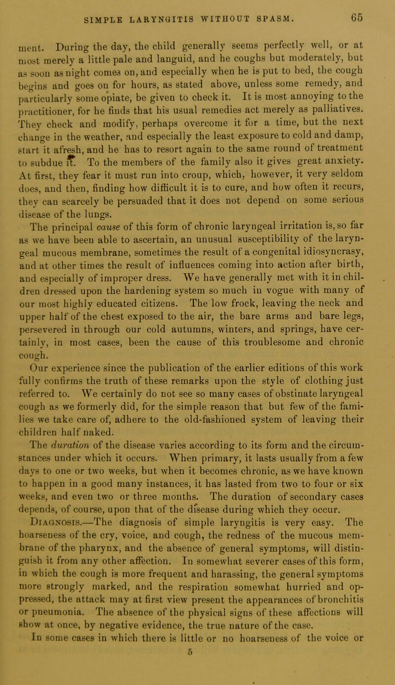 ment. During the day, the child generally seems perfectly well, or at most merely a little pale and languid, and he coughs but moderately, but as soon as night comes on, and especially when he is put to bed, the cough begins and goes on for hours, as stated above, unless some remedy, and particularly some opiate, be given to check it. It is most annoying to the practitioner, for he finds that his usual remedies act merely as palliatives. They check and modify, perhaps overcome it for a time, but the next change in the weather, and especially the least exposure to cold and damp, start it afresh, and he has to resort again to the same round of treatment to subdue ^ To the members of the family also it gives great anxiety. At first, they fear it must run into croup, which, however, it very seldom does, and then, finding how difficult it is to cure, and how often it recurs, they can scarcely be persuaded that it does not depend on some serious disease of the lungs. The principal cause of this form of chronic laryngeal irritation is, so far as we have been able to ascertain, an unusual susceptibility of the laryn- geal mucous membrane, sometimes the result of a congenital idiosyncrasy, and at other times the result of inffuences coming into action after birth, and especially of improper dress. We have, generally met with it in chil- dren dressed upon the hardening system so much in vogue with many of our most highly educated citizens. The low frock, leaving the neck and upper half of the chest exposed to the air, the bare arms and bare legs, persevered in through our cold autumns, winters, and springs, have cer- tainly, in most cases, been the cause of this troublesome and chronic cough. Our experience since the publication of the earlier editions of this work fully confirms the truth of these remarks upon the style of clothing just referred to. We certainly do not see so many cases of obstinate laryngeal cough as we formerly did, for the simple reason that but few of the fami- lies we take care of, adhere to the old-fashioned system of leaving their children half naked. The duration of the disease varies according to its form and the circum- stances under which it occurs. When primary, it lasts usually from a few days to one or two weeks, but when it becomes chronic, as we have known to happen in a good many instances, it has lasted from two to four or six weeks, and even two or three months. The duration of secondary cases depends, of course, upon that of the dfsease during which they occur. Diagnosis.—The diagnosis of simple laryngitis is very easy. The hoarseness of the cry, voice, and cough, the redness of the mucous mem- brane of the pharynx, and the absence of general symptoms, will distin- guish it from any other affection. In somewhat severer cases of this form, in which the cough is more frequent and harassing, the general symptoms more strongly marked, and the respiration somewhat hurried and op- pressed, the attack may at first view present the appearances of bronchitis or pneumonia. The absence of the physical signs of these affections will show at once, by negative evidence, the true nature of the case. In some cases in which there is little or no hoarseness of the voice or 5