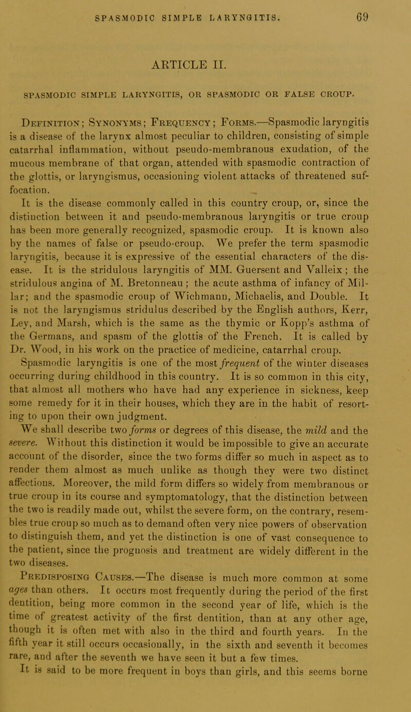 ARTICLE II. SPASMODIC SIMPLE LARYNGITIS, OR SPASMODIC OR FALSE CROUP. Definition ; Synonyms ; Frequency ; Forms.—Spasmodic laryngitis is a disease of the larynx almost peculiar to children, consisting of simple catarrhal inflammation, without pseudo-membranous exudation, of the mucous membrane of that organ, attended with spasmodic contraction of the glottis, or laryngismus, occasioning violent attacks of threatened suf- focation. It is the disease commonly called in this country croup, or, since the distiuction between it and pseudo-membranous laryngitis or true croup has been more generally recognized, spasmodic croup. It is known also by the names of false or pseudo-croup. We prefer the term spasmodic laryngitis, because it is expressive of the essential characters of the dis- ease. It is the stridulous laryngitis of MM. Guersent and Valleix; the stridulous angina of M. Bretonneau ; the acute asthma of infancy of Mil- lar; and the spasmodic croup of Wichmann, Michaelis, and Double. It is not the laryngismus stridulus described by the English authors, Kerr, Ley, and Marsh, which is the same as the thymic or Kopp’s asthma of the Germans, and spasm of the glottis of the French. It is called by Dr. Wood, in his work on the practice of medicine, catarrhal croup. Spasmodic laryngitis is one of the most frequent of the winter diseases occurring during childhood in this country. It is so common in this city, that almost all mothers who have had any experience in sickness, keep some remedy for it in their houses, which they are in the habit of resort- ing to upon their own judgment. We shall describe two forms or degrees of this disease, the mild and the severe. Without this distinction it would be impossible to give an accurate account of the disorder, since the two forms differ so much in aspect as to render them almost as much unlike as though they were two distinct affections. Moreover, the mild form differs so widely from membranous or true croup in its course and symptomatology, that the distinction between the two is readily made out, whilst the severe form, on the contrary, resem- bles true croup so much as to demand often very nice powers of observation to distinguish them, and yet the distinction is one of vast consequence to the patient, since the prognosis and treatment are widely different in the two diseases. Predisposing Causes.—The disease is much more common at some ages than others. It occurs most frequently during the period of the first dentition, being more common in the second year of life, which is the time of greatest activity of the first dentition, than at any other age, though it is often met with also in the third and fourth years. In the fifth year it still occurs occasionally, in the sixth and seventh it becomes rare, and after the seventh we have seen it but a few times. It is said to be more frequent in boys than girls, and this seems borne