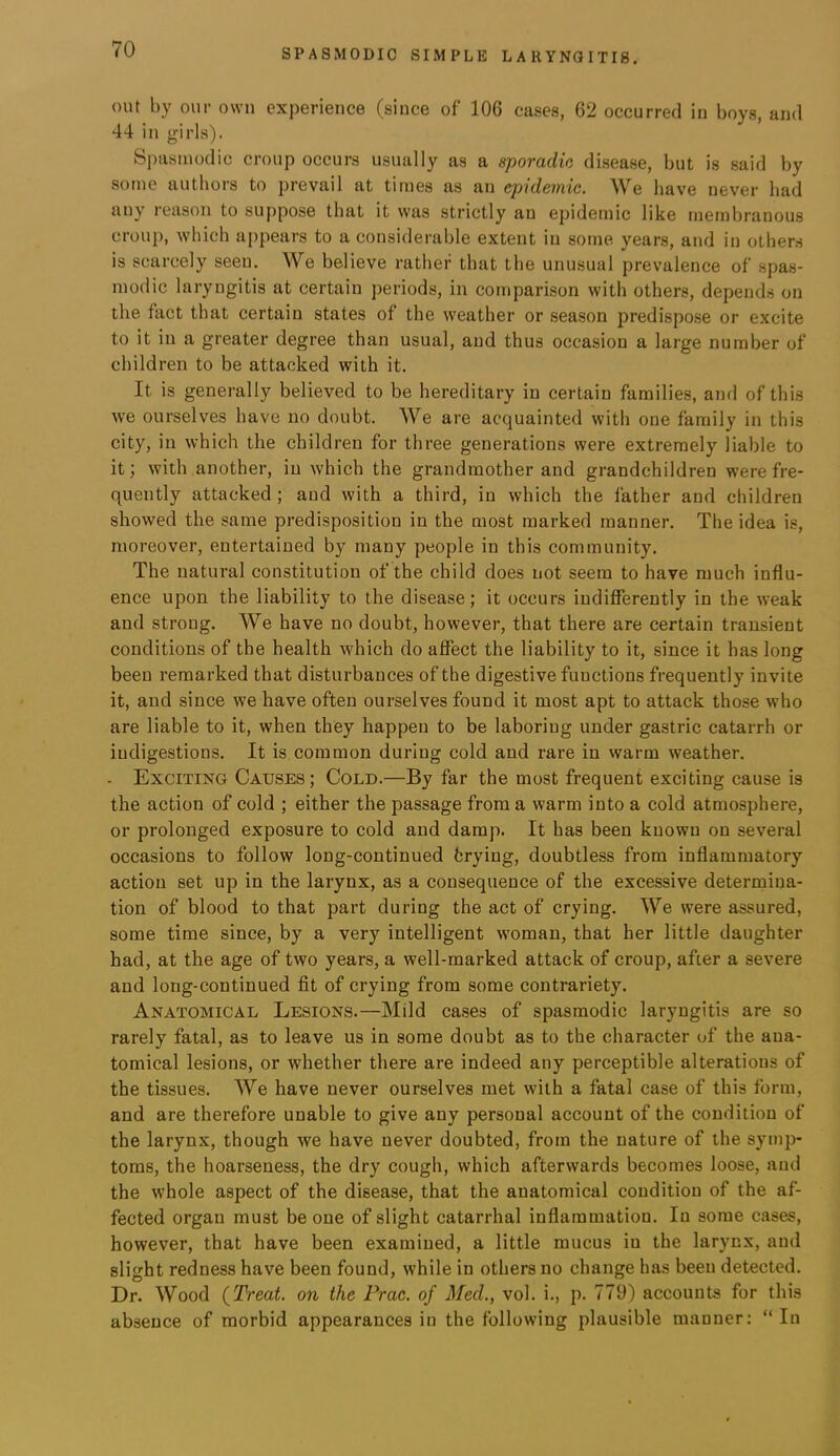 out by our owu experience (since of 106 cases, 62 occurred in boys, and 44 in girls). Spasmodic croup occurs usually as a sporadic disease, but is said by some authors to prevail at times as an epidemic. We have never had any reason to suppose that it was strictly an epidemic like membranous crou}), which appears to a considerable extent in some years, and in others is scarcely seen. We believe rather that the unusual prevalence of spas- modic laryngitis at certain periods, in comparison with others, depend.s on the fact that certain states of the w'eather or season predispose or excite to it in a greater degree than usual, and thus occasion a large number of children to be attacked with it. It is generally believed to be hereditary in certain families, and of this we ourselves have no doubt. We are acquainted with one family in this city, in which the children for three generations were extremely liable to it; with another, in which the grandmother and grandchildren were fre- quently attacked ; and with a third, in which the father and children showed the same predisposition in the most marked manner. The idea is, moreover, entertained by many people in this community. The natural constitution of the child does not seem to have much influ- ence upon the liability to the disease; it occurs indifferently in the weak and strong. We have no doubt, however, that there are certain transient conditions of the health which do affect the liability to it, since it has long been remarked that disturbances of the digestive functions frequently invite it, and since we have often ourselves found it most apt to attack those who are liable to it, when they happen to be laboring under gastric catarrh or indigestions. It is common during cold and rare in warm weather. - Exciting Causes; Cold.—By far the most frequent exciting cause is the action of cold ; either the passage from a warm into a cold atmosphere, or prolonged exposure to cold and damp. It has been known on several occasions to follow long-continued trying, doubtless from inflammatory action set up in the larynx, as a consequence of the excessive determina- tion of blood to that part during the act of crying. We were assured, some time since, by a very intelligent woman, that her little daughter had, at the age of two years, a well-marked attack of croup, after a severe and long-continued fit of crying from some contrariety. Anatomical Lesions.—Mild ca.ses of spasmodic laryngitis are so rarely fatal, as to leave us in some doubt as to the character of the ana- tomical lesions, or whether there are indeed any perceptible alterations of the tissues. We have never ourselves met with a fatal case of this form, and are therefore unable to give any personal account of the condition of the larynx, though we have never doubted, from the nature of the symp- toms, the hoarseness, the dry cough, which afterwards becomes loose, and the whole aspect of the disease, that the anatomical condition of the af- fected organ must be one of slight catarrhal inflammation. In some cases, however, that have been examined, a little mucus in the larynx, and slight redness have been found, while in others no change has been detected. Dr. Wood {Treat, on the Prac. of Med., vol. i., p. 779) accounts for this absence of morbid appearances in the following plausible manner: “In