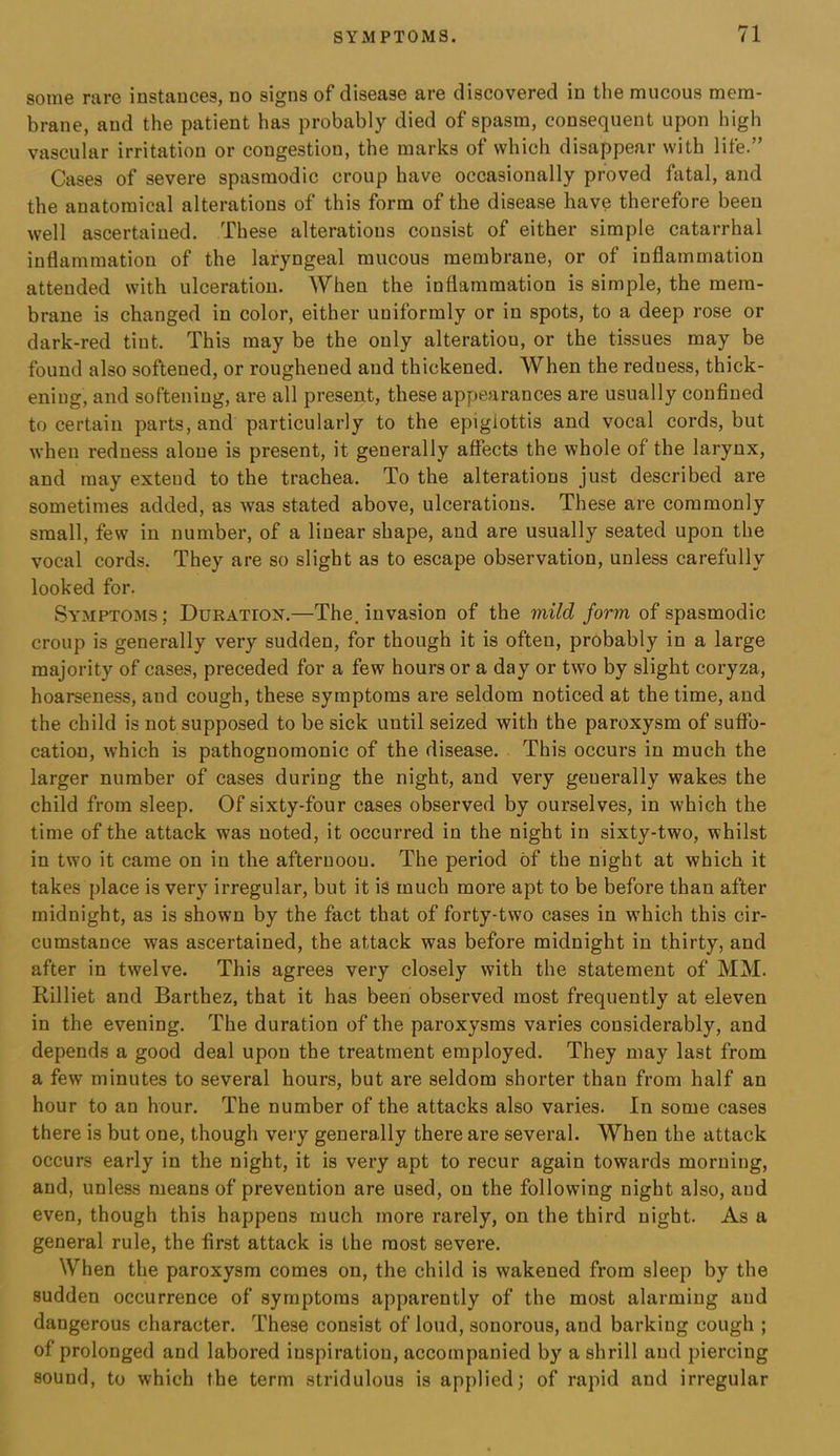 some rare instances, no signs of disease are discovered in the mucous mem- brane, and the patient has probably died of spasm, consequent upon high vascular irritation or congestion, the marks of which disappear with life.” Cases of severe spasmodic croup have occasionally proved fatal, and the anatomical alterations of this form of the disease have therefore been well ascertained. These alterations consist of either simple catarrhal inflammation of the laryngeal mucous membrane, or of inflammation attended with ulceration. When the inflammation is simple, the mem- brane is changed in color, either uniformly or in spots, to a deep rose or dark-red tint. This may be the only alteration, or the tissues may be found also softened, or roughened and thickened. When the reduess, thick- ening, and softening, are all present, these appearances are usually confined to certain parts, and particularly to the epiglottis and vocal cords, but when reduess alone is present, it generally affects the whole of the larynx, and may extend to the trachea. To the alterations just described are sometimes added, as was stated above, ulcerations. These are commonly small, few in number, of a linear shape, and are usually seated upon the vocal cords. They are so slight as to escape observation, unless carefully looked for. Symptoms ; Duration.—The. invasion of the mild form of spasmodic croup is generally very sudden, for though it is often, probably in a large majority of cases, preceded for a few hours or a day or two by slight coryza, hoarseness, and cough, these symptoms are seldom noticed at the time, and the child is not supposed to be sick until seized with the paroxysm of suffo- cation, which is pathognomonic of the disease. This occurs in much the larger number of cases during the night, and very generally wakes the child from sleep. Of sixty-four cases observed by ourselves, in which the time of the attack was noted, it occurred in the night in sixty-two, whilst in two it came on in the afternoon. The period of the night at which it takes place is very irregular, but it is much more apt to be before than after midnight, as is shown by the fact that of forty-two cases in which this cir- cumstance was ascertained, the attack was before midnight in thirty, and after in twelve. This agrees very closely with the statement of MM. Rilliet and Barthez, that it has been observed most frequently at eleven in the evening. The duration of the paroxysms varies considerably, and depends a good deal upon tbe treatment employed. They may last from a few minutes to several hours, but are seldom shorter than from half an hour to an hour. The number of the attacks also varies. In some cases there is but one, though very generally there are several. When the attack occurs early in the night, it is very apt to recur again towards morning, and, unless means of prevention are used, on the following night also, and even, though this happens much more rarely, on the third night. As a general rule, the first attack is the most severe. When the paroxysm comes on, the child is wakened from sleep by the sudden occurrence of symptoms apparently of the most alarming and dangerous character. These consist of loud, sonorous, and barking cough ; of prolonged and labored inspiration, accompanied by a shrill and piercing sound, to which the term stridulous is applied; of rapid and irregular