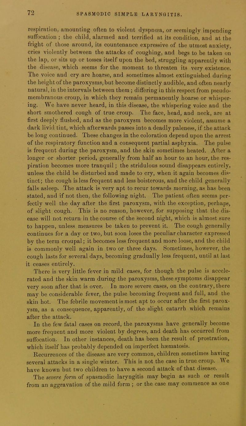 respiration, amounting often to violent dyspnoea, or seemingly impending suffocation ; the child, alarmed and terrified at its condition, and at the fright of those around, its countenance expressive of the utmost anxiety, cries violently between the attacks of coughing, and begs to be taken on the lap, or sits up or tosses itself upon the bed, struggling apparently with the disease, which seems for the moment to threaten its very existence. The voice and cry are hoarse, and sometimes almost extinguished during the height of the paroxysms, but become distinctly audible, and often nearly natural, in the intervals between them ; differing in this respect from pseudo- membranous croup, in which they remain permanently hoarse or whisper- ing. We have never heard, in this disease, the whispering voice and the short smothered cough of true croup. The face, head, and neck, are at first deeply flushed, and as the paroxysm becomes more violent, assume a dark livid tint, which afterwards passes into a deadly paleness, if the attack be long continued. These changes in the coloration depend upon the arrest of the respiratory function and a consequent partial asphyxia. The pul.se is frequent during the paroxysm, and the skin sometimes heated. After a longer or shorter period, generally from half an hour to an hour, the res- piration becomes more tranquil; the stridulous sound disappears entirely, unless the child be disturbed and made to cry, when it again becomes di.s- tinct; the cough is less frequent and less boisterous, and the child generally falls asleep. The attack is very apt to recur towards morning, as has been stated, and if not then, the following night. The patient often seems per- fectly well the day after the first paroxysm, with the exception, perhaps, of slight cough. This is no reason, however, for supposing that the dis- ease will not return in the course of the second night, which is almost sure to happen, unless measures be taken to prevent it. The cough generally continues for a day or two, but soon loses the peculiar character expressed by the term croupal; it becomes less frequent and more loose, and the child is commonly well again in two or three days. Sometimes, however, the cough lasts for several days, becoming gradually less frequent, until at last it ceases entirely. There is very little fever in mild cases, for though the pulse is accele- rated and the skin warm during the paroxysms, these symptoms disappear very soon after that is over. In more severe cases, on the contrary, there may be considerable fever, the pulse becoming frequent and full, and the skin hot. The febrile movement is most apt to occur after the first parox- ysm, as a consequence, apparently, of the slight catarrh which remains after the attack. In the few fatal cases on record, the paroxysms have generally become more frequent and more violent by degrees, and death has occurred from suffocation. In other instances, death has been the result of prostration, which itself has probably depended on imperfect hseraatosis. Recurrences of the disease are very common, children sometimes having several attacks in a single winter. This is not the case in true croup. We have known but two children to have a second attack of that disease. The severe form of spasmodic laryngitis may begin as such or result from an aggravation of the mild form ; or the case may commence as one