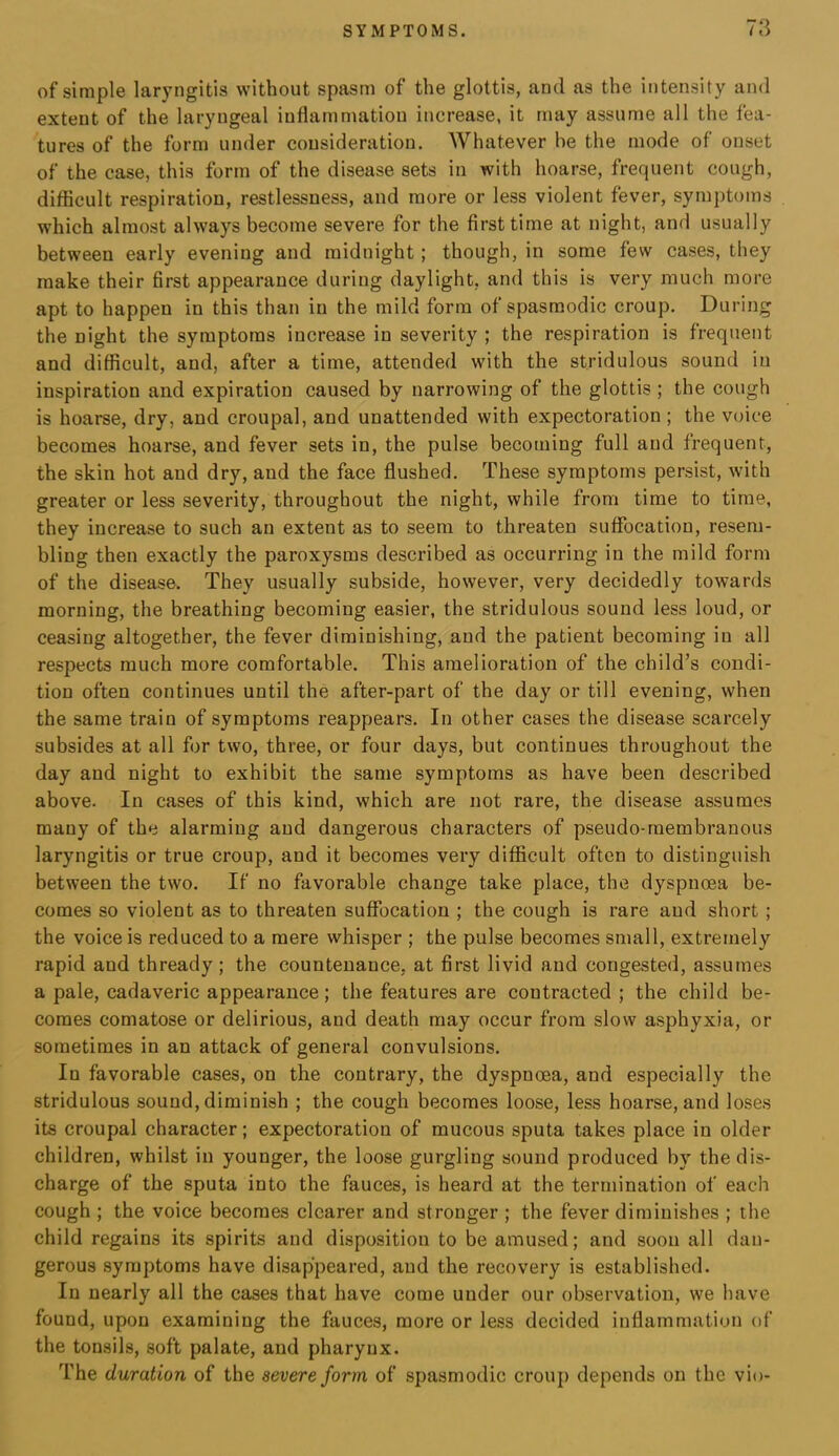 of simple laryngitis without spasm of the glottis, and as the intensity and extent of the laryngeal inflammation increase, it may assume all the fea- tures of the form under consideration. Whatever be the mode of onset of the case, this form of the disease sets in with hoarse, frequent cough, difficult respiration, restlessness, and more or less violent fever, symptoms which almost always become severe for the first time at night, and usually between early evening and midnight; though, in some few cases, they make their first appearance during daylight, and this is very much more apt to happen in this than in the mild form of spasmodic croup. During the night the symptoms increase in severity ; the respiration is frequent and difficult, and, after a time, attended with the stridulous sound in inspiration and expiration caused by narrowing of the glottis; the cough is hoarse, dry, and croupal, and unattended with expectoration ; the voice becomes hoarse, and fever sets in, the pulse becoming full and frequent, the skin hot and dry, and the face flushed. These symptoms persist, with greater or less severity, throughout the night, while from time to time, they increase to such an extent as to seem to threaten suffocation, resem- bling then exactly the paroxysms described as occurring in the mild form of the disease. They usually subside, however, very decidedly towards morning, the breathing becoming easier, the stridulous sound less loud, or ceasing altogether, the fever diminishing, and the patient becoming in all respects much more comfortable. This amelioration of the child’s condi- tion often continues until the after-part of the day or till evening, when the same train of symptoms reappears. In other cases the disease scarcely subsides at all for two, three, or four days, but continues throughout the day and night to exhibit the same symptoms as have been described above. In cases of this kind, which are not rare, the disease assumes many of the alarming and dangerous characters of pseudo-membranous laryngitis or true croup, and it becomes very difficult often to distinguish between the two. If no favorable change take place, the dyspnoea be- comes so violent as to threaten suffocation ; the cough is rare and short ; the voice is reduced to a mere whisper ; the pulse becomes small, extremely rapid and thready; the countenance, at first livid and congested, assumes a pale, cadaveric appearance; the features are contracted ; the child be- comes comatose or delirious, and death may occur from slow asphyxia, or sometimes in an attack of general convulsions. In favorable cases, on the contrary, the dyspnoea, and especially the stridulous sound, diminish ; the cough becomes loose, less hoarse, and loses its croupal character; expectoration of mucous sputa takes place in older children, whilst in younger, the loose gurgling sound produced by the dis- charge of the sputa into the fauces, is heard at the termination of each cough ; the voice becomes clearer and stronger ; the fever diminishes ; the child regains its spirits and disposition to be amused; and soon all dan- gerous symptoms have disappeared, and the recovery is established. In nearly all the cases that have come under our observation, we have found, upon examining the fauces, more or less decided inflammation of the tonsils, soft palate, and pharynx. The duration of the severe form of spasmodic croup depends on the vio-